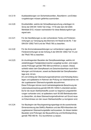 - 52 -




4.4.3.19   Ausblaseleitungen von Sicherheitsventilen, Abschlämm- und Entlee-
           rungsleitungen müssen gefahrlos ausmünden.


4.4.3.20   Druckbehälter, welche der Schwellbeanspruchung unterliegen im
           Sinne der DIN EN 13445 Teil 3 Kap. 17/18 oder dem AD 2000-
           Merkblatt S1/2, müssen nachweislich für diese Belastungsform ge-
           eignet sein.


4.4.3.21   Für die Heizölleitungen zu den vorhandenen Tanks und Förderein-
           richtungen zur Versorgung des Brenners mit Heizöl ist die Nr. 7 der
           DIN EN 12952 Teil 8 und die TRwS 780 zu beachten.


4.4.3.22   Für die Ammoniakwasserleitungen zur vorhandenen Lagerung und
           Fördereinrichtungen ist der Anhang A der DIN EN 12952 Teil 14 und
           die TRwS 780 zu beachten.


4.4.3.23   An drucktragenden Bauteilen der Dampfkesselanlage, welche mit
           zeitabhängigen Festigkeitskennwerten ausgelegt wurden, sind ergän-
           zende Prüfungen gemäß TRD 508 durchführen zu lassen. Dieses
           schließt neben dem Dampfkessel und Zwischenüberhitzer auch Rohr-
           leitungen und Armaturen, soweit sie Bestandteil der Dampfkesselan-
           lage sind, mit ein.
           Art und Umfang der Überwachungsmaßnahmen sind frühzeitig festzu-
           legen und spätestens im Rahmen der Prüfung vor Inbetriebnahme mit
           der zugelassenen Überwachungsstelle abzustimmen.
           Diese Prüfungen können durch betriebsbegleitende Berechnung der
           Lebensdauererwartung gemäß DIN EN 12952-4 unterstützt werden.
           Da für die neuen Stahlwerkstoffe zurzeit nur begrenzt Langzeiterfah-
           rungen vorhanden sind, ist spätestens nach 50.000 Betriebsstunden
           zu überprüfen, ob diese Überwachungsmaßnahmen auf Grund neue-
           rer Erkenntnisse von den neuen Stahlwerkstoffen zu korrigieren sind.


4.4.3.24   Vor Baubeginn der Rauchgasreinigungsanlage ist die ausreichende
           Dimensionierung des DeNOX-Reaktors und des REA-Absorbers der
           zugelassenen Überwachungsstelle nachzuweisen. An diesen beiden
           Bauteilen sind Prüfungen der Bauausführung und Dichtheitsprüfung
           gemäß TRD 460 Nr. 10.2 durchführen zu lassen.
 