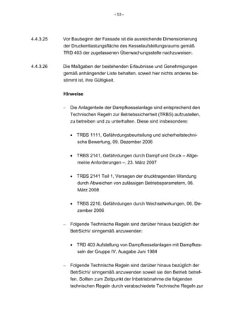 - 53 -




4.4.3.25   Vor Baubeginn der Fassade ist die ausreichende Dimensionierung
           der Druckentlastungsfläche des Kesselaufstellungsraums gemäß
           TRD 403 der zugelassenen Überwachungsstelle nachzuweisen.


4.4.3.26   Die Maßgaben der bestehenden Erlaubnisse und Genehmigungen
           gemäß anhängender Liste behalten, soweit hier nichts anderes be-
           stimmt ist, ihre Gültigkeit.


           Hinweise

           −   Die Anlagenteile der Dampfkesselanlage sind entsprechend den
               Technischen Regeln zur Betriebssicherheit (TRBS) aufzustellen,
               zu betreiben und zu unterhalten. Diese sind insbesondere:


               • TRBS 1111, Gefährdungsbeurteilung und sicherheitstechni-
                 sche Bewertung, 09. Dezember 2006


               • TRBS 2141, Gefährdungen durch Dampf und Druck – Allge-
                 meine Anforderungen –, 23. März 2007


               • TRBS 2141 Teil 1, Versagen der drucktragenden Wandung
                 durch Abweichen von zulässigen Betriebsparametern, 06.
                 März 2008


               • TRBS 2210, Gefährdungen durch Wechselwirkungen, 06. De-
                 zember 2006


           −   Folgende Technische Regeln sind darüber hinaus bezüglich der
               BetrSichV sinngemäß anzuwenden:


               • TRD 403 Aufstellung von Dampfkesselanlagen mit Dampfkes-
                 seln der Gruppe IV, Ausgabe Juni 1984


           −   Folgende Technische Regeln sind darüber hinaus bezüglich der
               BetrSichV sinngemäß anzuwenden soweit sie den Betrieb betref-
               fen. Sollten zum Zeitpunkt der Inbetriebnahme die folgenden
               technischen Regeln durch verabschiedete Technische Regeln zur
 