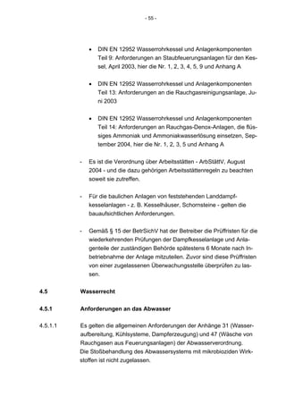 - 55 -




              •   DIN EN 12952 Wasserrohrkessel und Anlagenkomponenten
                  Teil 9: Anforderungen an Staubfeuerungsanlagen für den Kes-
                  sel, April 2003, hier die Nr. 1, 2, 3, 4, 5, 9 und Anhang A


              •   DIN EN 12952 Wasserrohrkessel und Anlagenkomponenten
                  Teil 13: Anforderungen an die Rauchgasreinigungsanlage, Ju-
                  ni 2003


              •   DIN EN 12952 Wasserrohrkessel und Anlagenkomponenten
                  Teil 14: Anforderungen an Rauchgas-Denox-Anlagen, die flüs-
                  siges Ammoniak und Ammoniakwasserlösung einsetzen, Sep-
                  tember 2004, hier die Nr. 1, 2, 3, 5 und Anhang A


          -   Es ist die Verordnung über Arbeitsstätten - ArbStättV, August
              2004 - und die dazu gehörigen Arbeitsstättenregeln zu beachten
              soweit sie zutreffen.


          -   Für die baulichen Anlagen von feststehenden Landdampf-
              kesselanlagen - z. B. Kesselhäuser, Schornsteine - gelten die
              bauaufsichtlichen Anforderungen.


          -   Gemäß § 15 der BetrSichV hat der Betreiber die Prüffristen für die
              wiederkehrenden Prüfungen der Dampfkesselanlage und Anla-
              genteile der zuständigen Behörde spätestens 6 Monate nach In-
              betriebnahme der Anlage mitzuteilen. Zuvor sind diese Prüffristen
              von einer zugelassenen Überwachungsstelle überprüfen zu las-
              sen.


4.5       Wasserrecht


4.5.1     Anforderungen an das Abwasser

4.5.1.1   Es gelten die allgemeinen Anforderungen der Anhänge 31 (Wasser-
          aufbereitung, Kühlsysteme, Dampferzeugung) und 47 (Wäsche von
          Rauchgasen aus Feuerungsanlagen) der Abwasserverordnung.
          Die Stoßbehandlung des Abwassersystems mit mikrobioziden Wirk-
          stoffen ist nicht zugelassen.
 