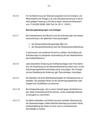 - 59 -




4.5.1.6    Für die Bestimmung der Überwachungswerte sind die Analyse- und
           Messverfahren der Anlage zu § 4 der Abwasserverordnung in der je-
           weils gültigen Fassung zu Grunde zu legen, derzeit die AbwasserV
           vom 17.06.2004 (BGBl. 2004 Teil I Nr. 28, S. 1109 ff.).


           Benutzungsbedingungen und Auflagen


4.5.1.7    Bei Inbetriebnahme des Blocks 9 sind die Anforderungen der Abwas-
           serverordnung in der geltenden Fassung bezüglich


              •   der Abwasserbehandlungsanlage ZBA und
              •   der Abwasserbehandlung nach der Zusatzwasseraufbereitung


           in technischer und rechtlicher Hinsicht zu erfüllen. Die Erfüllung der
           Anforderungen ist zwingende Voraussetzung für die Inbetriebnahme
           des Kraftwerkblocks 9.


4.5.1.8    Jede wesentliche Änderung der Kraftwerksanlagen oder ihres Betrie-
           bes, die Auswirkung auf die Abwasserbehandlung haben kann, ist der
           Genehmigungsbehörde rechtzeitig vorher anzuzeigen. Der Anzeige
           ist eine Darstellung der Änderung, ggf. Planunterlagen, beizufügen.


4.5.1.9    Der Betreiber hat einen Betriebsbeauftragten für Gewässerschutz zu
           bestellen. Die jeweilige Person ist der Genehmigungsbehörde unter
           Angabe ihrer Qualifikation zu benennen.


4.5.1.10   Bei Anlagenstörungen, die zu einem Verstoß gegen die Bestimmun-
           gen dieser Entscheidung führen können, ist die zuständige Behörde
           unverzüglich zu unterrichten.


4.5.1.11   Es bleibt vorbehalten, bei Einführung einer zentralen Überwachung
           der Abwasseranlagen mittels Datenfernübertragung einzelner Werte,
           die Bereitstellung der Daten an einer noch zu vereinbarenden
           Schnittstelle zu fordern.
 