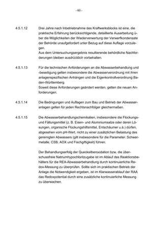 - 60 -




4.5.1.12   Drei Jahre nach Inbetriebnahme des Kraftwerksblocks ist eine, die
           praktische Erfahrung berücksichtigende, detaillierte Ausarbeitung ü-
           ber die Möglichkeiten der Wiederverwertung der Verwerfkondensate
           der Behörde unaufgefordert unter Bezug auf diese Auflage vorzule-
           gen.
           Aus dem Untersuchungsergebnis resultierende behördliche Nachfor-
           derungen bleiben ausdrücklich vorbehalten.


4.5.1.13   Für die technischen Anforderungen an die Abwasserbehandlung und
           -beseitigung gelten insbesondere die Abwasserverordnung mit ihren
           anlagenspezifischen Anhängen und die Eigenkontrollverordnung Ba-
           den-Württemberg.
           Soweit diese Anforderungen geändert werden, gelten die neuen An-
           forderungen.


4.5.1.14   Die Bedingungen und Auflagen zum Bau und Betrieb der Abwasser-
           anlagen gelten für jeden Rechtsnachfolger gleichermaßen.


4.5.1.15   Die Abwasserbehandlungschemikalien, insbesondere die Flockungs-
           und Fällungsmittel (z. B. Eisen- und Aluminiumsalze oder deren Lö-
           sungen, organische Flockungshilfsmittel, Entschäumer u.ä.) dürfen,
           abgesehen vom pH-Wert, nicht zu einer zusätzlichen Belastung des
           gereinigten Abwassers (gilt insbesondere für die Parameter: Schwer-
           metalle, CSB, AOX und Fischgiftigkeit) führen.


           Der Behandlungserfolg der Quecksilberoxidation bzw. die über-
           schussfreie Natriumhypochloritzugabe ist im Ablauf des Reaktionsbe-
           hälters für die REA-Abwasserbehandlung durch kontinuierliche Re-
           dox-Messung zu überprüfen. Sollte sich im praktischen Betrieb der
           Anlage die Notwendigkeit ergeben, ist im Klarwasserablauf der RAA
           das Redoxpotential durch eine zusätzliche kontinuierliche Messung
           zu überwachen.
 