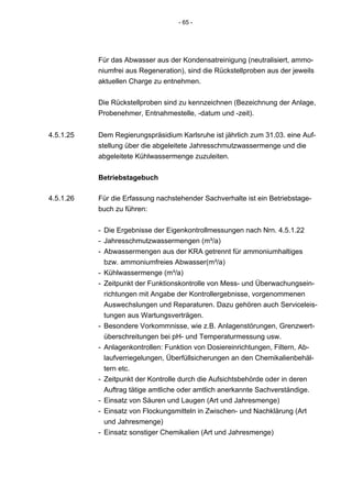 - 65 -




           Für das Abwasser aus der Kondensatreinigung (neutralisiert, ammo-
           niumfrei aus Regeneration), sind die Rückstellproben aus der jeweils
           aktuellen Charge zu entnehmen.


           Die Rückstellproben sind zu kennzeichnen (Bezeichnung der Anlage,
           Probenehmer, Entnahmestelle, -datum und -zeit).


4.5.1.25   Dem Regierungspräsidium Karlsruhe ist jährlich zum 31.03. eine Auf-
           stellung über die abgeleitete Jahresschmutzwassermenge und die
           abgeleitete Kühlwassermenge zuzuleiten.


           Betriebstagebuch

4.5.1.26   Für die Erfassung nachstehender Sachverhalte ist ein Betriebstage-
           buch zu führen:


           - Die Ergebnisse der Eigenkontrollmessungen nach Nrn. 4.5.1.22
           - Jahresschmutzwassermengen (m³/a)
           - Abwassermengen aus der KRA getrennt für ammoniumhaltiges
             bzw. ammoniumfreies Abwasser(m³/a)
           - Kühlwassermenge (m³/a)
           - Zeitpunkt der Funktionskontrolle von Mess- und Überwachungsein-
             richtungen mit Angabe der Kontrollergebnisse, vorgenommenen
             Auswechslungen und Reparaturen. Dazu gehören auch Serviceleis-
             tungen aus Wartungsverträgen.
           - Besondere Vorkommnisse, wie z.B. Anlagenstörungen, Grenzwert-
             überschreitungen bei pH- und Temperaturmessung usw.
           - Anlagenkontrollen: Funktion von Dosiereinrichtungen, Filtern, Ab-
             laufverriegelungen, Überfüllsicherungen an den Chemikalienbehäl-
             tern etc.
           - Zeitpunkt der Kontrolle durch die Aufsichtsbehörde oder in deren
             Auftrag tätige amtliche oder amtlich anerkannte Sachverständige.
           - Einsatz von Säuren und Laugen (Art und Jahresmenge)
           - Einsatz von Flockungsmitteln in Zwischen- und Nachklärung (Art
             und Jahresmenge)
           - Einsatz sonstiger Chemikalien (Art und Jahresmenge)
 