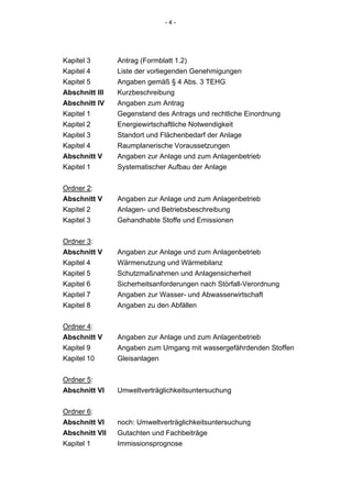 -4-




Kapitel 3       Antrag (Formblatt 1.2)
Kapitel 4       Liste der vorliegenden Genehmigungen
Kapitel 5       Angaben gemäß § 4 Abs. 3 TEHG
Abschnitt III   Kurzbeschreibung
Abschnitt IV    Angaben zum Antrag
Kapitel 1       Gegenstand des Antrags und rechtliche Einordnung
Kapitel 2       Energiewirtschaftliche Notwendigkeit
Kapitel 3       Standort und Flächenbedarf der Anlage
Kapitel 4       Raumplanerische Voraussetzungen
Abschnitt V     Angaben zur Anlage und zum Anlagenbetrieb
Kapitel 1       Systematischer Aufbau der Anlage


Ordner 2:
Abschnitt V     Angaben zur Anlage und zum Anlagenbetrieb
Kapitel 2       Anlagen- und Betriebsbeschreibung
Kapitel 3       Gehandhabte Stoffe und Emissionen


Ordner 3:
Abschnitt V     Angaben zur Anlage und zum Anlagenbetrieb
Kapitel 4       Wärmenutzung und Wärmebilanz
Kapitel 5       Schutzmaßnahmen und Anlagensicherheit
Kapitel 6       Sicherheitsanforderungen nach Störfall-Verordnung
Kapitel 7       Angaben zur Wasser- und Abwasserwirtschaft
Kapitel 8       Angaben zu den Abfällen


Ordner 4:
Abschnitt V     Angaben zur Anlage und zum Anlagenbetrieb
Kapitel 9       Angaben zum Umgang mit wassergefährdenden Stoffen
Kapitel 10      Gleisanlagen


Ordner 5:
Abschnitt VI    Umweltverträglichkeitsuntersuchung


Ordner 6:
Abschnitt VI    noch: Umweltverträglichkeitsuntersuchung
Abschnitt VII   Gutachten und Fachbeiträge
Kapitel 1       Immissionsprognose
 