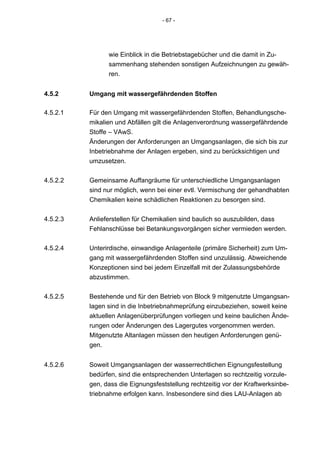 - 67 -




                wie Einblick in die Betriebstagebücher und die damit in Zu-
                sammenhang stehenden sonstigen Aufzeichnungen zu gewäh-
                ren.


4.5.2     Umgang mit wassergefährdenden Stoffen

4.5.2.1   Für den Umgang mit wassergefährdenden Stoffen, Behandlungsche-
          mikalien und Abfällen gilt die Anlagenverordnung wassergefährdende
          Stoffe – VAwS.
          Änderungen der Anforderungen an Umgangsanlagen, die sich bis zur
          Inbetriebnahme der Anlagen ergeben, sind zu berücksichtigen und
          umzusetzen.


4.5.2.2   Gemeinsame Auffangräume für unterschiedliche Umgangsanlagen
          sind nur möglich, wenn bei einer evtl. Vermischung der gehandhabten
          Chemikalien keine schädlichen Reaktionen zu besorgen sind.


4.5.2.3   Anlieferstellen für Chemikalien sind baulich so auszubilden, dass
          Fehlanschlüsse bei Betankungsvorgängen sicher vermieden werden.


4.5.2.4   Unterirdische, einwandige Anlagenteile (primäre Sicherheit) zum Um-
          gang mit wassergefährdenden Stoffen sind unzulässig. Abweichende
          Konzeptionen sind bei jedem Einzelfall mit der Zulassungsbehörde
          abzustimmen.


4.5.2.5   Bestehende und für den Betrieb von Block 9 mitgenutzte Umgangsan-
          lagen sind in die Inbetriebnahmeprüfung einzubeziehen, soweit keine
          aktuellen Anlagenüberprüfungen vorliegen und keine baulichen Ände-
          rungen oder Änderungen des Lagergutes vorgenommen werden.
          Mitgenutzte Altanlagen müssen den heutigen Anforderungen genü-
          gen.


4.5.2.6   Soweit Umgangsanlagen der wasserrechtlichen Eignungsfestellung
          bedürfen, sind die entsprechenden Unterlagen so rechtzeitig vorzule-
          gen, dass die Eignungsfeststellung rechtzeitig vor der Kraftwerksinbe-
          triebnahme erfolgen kann. Insbesondere sind dies LAU-Anlagen ab
 