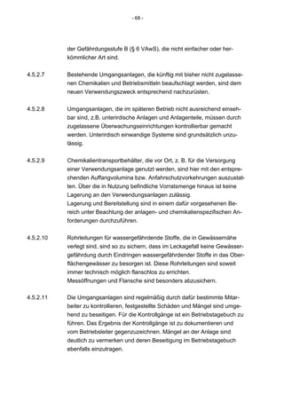 - 68 -




           der Gefährdungsstufe B (§ 6 VAwS), die nicht einfacher oder her-
           kömmlicher Art sind.


4.5.2.7    Bestehende Umgangsanlagen, die künftig mit bisher nicht zugelasse-
           nen Chemikalien und Betriebsmitteln beaufschlagt werden, sind dem
           neuen Verwendungszweck entsprechend nachzurüsten.


4.5.2.8    Umgangsanlagen, die im späteren Betrieb nicht ausreichend einseh-
           bar sind, z.B. unterirdische Anlagen und Anlagenteile, müssen durch
           zugelassene Überwachungseinrichtungen kontrollierbar gemacht
           werden. Unterirdisch einwandige Systeme sind grundsätzlich unzu-
           lässig.


4.5.2.9    Chemikalientransportbehälter, die vor Ort, z. B. für die Versorgung
           einer Verwendungsanlage genutzt werden, sind hier mit den entspre-
           chenden Auffangvolumina bzw. Anfahrschutzvorkehrungen auszustat-
           ten. Über die in Nutzung befindliche Vorratsmenge hinaus ist keine
           Lagerung an den Verwendungsanlagen zulässig.
           Lagerung und Bereitstellung sind in einem dafür vorgesehenen Be-
           reich unter Beachtung der anlagen- und chemikalienspezifischen An-
           forderungen durchzuführen.


4.5.2.10   Rohrleitungen für wassergefährdende Stoffe, die in Gewässernähe
           verlegt sind, sind so zu sichern, dass im Leckagefall keine Gewässer-
           gefährdung durch Eindringen wassergefährdender Stoffe in das Ober-
           flächengewässer zu besorgen ist. Diese Rohrleitungen sind soweit
           immer technisch möglich flanschlos zu errichten.
           Messöffnungen und Flansche sind besonders abzusichern.

4.5.2.11   Die Umgangsanlagen sind regelmäßig durch dafür bestimmte Mitar-
           beiter zu kontrollieren, festgestellte Schäden und Mängel sind umge-
           hend zu beseitigen. Für die Kontrollgänge ist ein Betriebstagebuch zu
           führen. Das Ergebnis der Kontrollgänge ist zu dokumentieren und
           vom Betriebsleiter gegenzuzeichnen. Mängel an der Anlage sind
           deutlich zu vermerken und deren Beseitigung im Betriebstagebuch
           ebenfalls einzutragen.
 