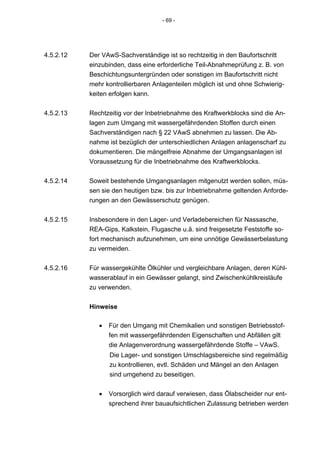- 69 -




4.5.2.12   Der VAwS-Sachverständige ist so rechtzeitig in den Baufortschritt
           einzubinden, dass eine erforderliche Teil-Abnahmeprüfung z. B. von
           Beschichtungsuntergründen oder sonstigen im Baufortschritt nicht
           mehr kontrollierbaren Anlagenteilen möglich ist und ohne Schwierig-
           keiten erfolgen kann.


4.5.2.13   Rechtzeitig vor der Inbetriebnahme des Kraftwerkblocks sind die An-
           lagen zum Umgang mit wassergefährdenden Stoffen durch einen
           Sachverständigen nach § 22 VAwS abnehmen zu lassen. Die Ab-
           nahme ist bezüglich der unterschiedlichen Anlagen anlagenscharf zu
           dokumentieren. Die mängelfreie Abnahme der Umgangsanlagen ist
           Voraussetzung für die Inbetriebnahme des Kraftwerkblocks.


4.5.2.14   Soweit bestehende Umgangsanlagen mitgenutzt werden sollen, müs-
           sen sie den heutigen bzw. bis zur Inbetriebnahme geltenden Anforde-
           rungen an den Gewässerschutz genügen.


4.5.2.15   Insbesondere in den Lager- und Verladebereichen für Nassasche,
           REA-Gips, Kalkstein, Flugasche u.ä. sind freigesetzte Feststoffe so-
           fort mechanisch aufzunehmen, um eine unnötige Gewässerbelastung
           zu vermeiden.


4.5.2.16   Für wassergekühlte Ölkühler und vergleichbare Anlagen, deren Kühl-
           wasserablauf in ein Gewässer gelangt, sind Zwischenkühlkreisläufe
           zu verwenden.


           Hinweise

              •   Für den Umgang mit Chemikalien und sonstigen Betriebsstof-
                  fen mit wassergefährdenden Eigenschaften und Abfällen gilt
                  die Anlagenverordnung wassergefährdende Stoffe – VAwS.
                  Die Lager- und sonstigen Umschlagsbereiche sind regelmäßig
                  zu kontrollieren, evtl. Schäden und Mängel an den Anlagen
                  sind umgehend zu beseitigen.


              •   Vorsorglich wird darauf verwiesen, dass Ölabscheider nur ent-
                  sprechend ihrer bauaufsichtlichen Zulassung betrieben werden
 