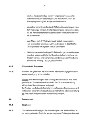 - 70 -




                 dürfen. Abwässer mit zu hohen Temperaturen können Ab-
                 scheidereinbauten beschädigen und dazu führen, dass die
                 Reinigungsleistung der Anlage vermindert wird.


             •   Abstellbereiche für die Feststoff-Abfallmulden sind soweit mög-
                 lich trocken zu reinigen. Sollte Nassreinigung vorgesehen sein,
                 ist die Abwasserbehandlung darzustellen und durch die Behör-
                 de zu bewerten.


             •   Auf Ziffer 4 zu § 3 VAwS wird ausdrücklich hingewiesen.
                 Ein eventuelles Eindringen von Löschwasser in das Oberflä-
                 chengewässer ist in jedem Fall zu verhindern.


             •   Sollte ein gesondertes Lager für Behandlungschemikalien oder
                 sonstige wassergefährdende Betriebsmittel errichtet bzw. be-
                 trieben werden, sind hierfür die Anforderungen der VAwS, ins-
                 besondere Anhang 1 zu § 4, anzuwenden.


4.5.3     Wasserrecht: Bauphase

4.5.3.1   Während der gesamten Baumaßnahme ist die ordnungsgemäße Ab-
          wasserbeseitigung sicherzustellen.

          Hinweis: Das Monitoring für das Schutzgut Grundwasser wird beim
          gesonderten Wasserrechtsverfahren für die Grundwasserhaltung
          während der Baumaßnahme festgelegt.
          Bei Anstieg von Schadstoffgehalten im geförderten Grundwasser, z.B.
          im Rahmen einer Grundwasserhaltungsmaßnahme, ist eine Ableitung
          ggf. erst nach entsprechender Aufbereitung möglich.


4.6       Bodenschutz


4.6.1     Bauphase


4.6.1.1   Durch einen unabhängigen Sachverständigen bzw. ein Fachbüro ist
          ein baubegleitendes Aushub-, Verwertungs- und Entsorgungskonzept
 