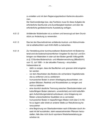 - 71 -




          zu erstellen und mit dem Regierungspräsidium Karlsruhe abzustim-
          men.
          Der Sachverständige bzw. das Fachbüro muss für diese Aufgabe die
          erforderliche Sachkunde und Zuverlässigkeit besitzen und über die
          erforderliche gerätetechnische Ausstattung verfügen.


4.6.1.2   Anfallender Mutterboden ist zu sichern und bevorzugt auf dem Grund-
          stück zur Andeckung zu verwenden.


4.6.1.3   Das bei den Baumaßnahmen anfallende Aushub- und Abbruchmate-
          rial ist abfallrechtlich nach KrW-/AbfG zu betrachten.


4.6.1.4   Zur Herstellung einer durchwurzelbaren Bodenschicht mit Bodenma-
          terial sind die bodenschutzrechtlichen Vorgaben für das Auf- und Ein-
          bringen von Materialien in oder auf den Boden gemäß Vollzugshilfe
          zu § 12 Bundes-Bodenschutz- und Altlastenverordnung (BBodSchV)
          vom 12. Juli 1999 – in der aktuellen Fassung – einzuhalten.
          Insbesondere ist
          - dafür zu sorgen, dass die Bauflächen und -grenzen strikt eingehal-
              ten werden
          - vor dem Abschieben des Bodens die vorhandene Vegetationsde-
              cke zu entfernen und zu zerkleinern
          - humusreicher Boden in einem Arbeitsgang abzuschieben, von
              groben Blöcken, Restholz und Wurzelstöcken zu reinigen und
              nicht zu befahren
          - eine räumlich deutliche Trennung zwischen Oberbodenmieten und
              kulturfähigem Boden (steinarm, unverdichtet) und nicht kulturfähi-
              gem Aufschüttungsmaterial aufzubauen; eine Anlagerung von
              Mieten unterschiedlicher Qualitäten ist zu vermeiden
          - humusreicher Boden in trapezförmigen Mieten nicht über 2 m Hö-
              he zu lagern oder direkt an anderer Stelle zur Rekultivierung he-
              ranzuziehen
          - eine Begrünung von Oberbodenmieten nach 6 Monaten durch An-
              saat mit tief wurzelnden, stark wasserzehrenden Pflanzen herzu-
              stellen, falls dies nicht durch spontane Wiederbesiedelung ge-
              schehen ist.
 