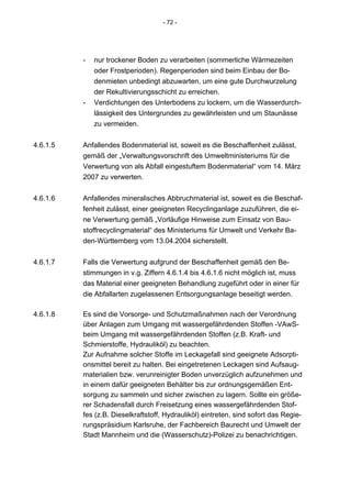 - 72 -




          -   nur trockener Boden zu verarbeiten (sommerliche Wärmezeiten
              oder Frostperioden). Regenperioden sind beim Einbau der Bo-
              denmieten unbedingt abzuwarten, um eine gute Durchwurzelung
              der Rekultivierungsschicht zu erreichen.
          -   Verdichtungen des Unterbodens zu lockern, um die Wasserdurch-
              lässigkeit des Untergrundes zu gewährleisten und um Staunässe
              zu vermeiden.


4.6.1.5   Anfallendes Bodenmaterial ist, soweit es die Beschaffenheit zulässt,
          gemäß der „Verwaltungsvorschrift des Umweltministeriums für die
          Verwertung von als Abfall eingestuftem Bodenmaterial“ vom 14. März
          2007 zu verwerten.


4.6.1.6   Anfallendes mineralisches Abbruchmaterial ist, soweit es die Beschaf-
          fenheit zulässt, einer geeigneten Recyclinganlage zuzuführen, die ei-
          ne Verwertung gemäß „Vorläufige Hinweise zum Einsatz von Bau-
          stoffrecyclingmaterial“ des Ministeriums für Umwelt und Verkehr Ba-
          den-Württemberg vom 13.04.2004 sicherstellt.


4.6.1.7   Falls die Verwertung aufgrund der Beschaffenheit gemäß den Be-
          stimmungen in v.g. Ziffern 4.6.1.4 bis 4.6.1.6 nicht möglich ist, muss
          das Material einer geeigneten Behandlung zugeführt oder in einer für
          die Abfallarten zugelassenen Entsorgungsanlage beseitigt werden.

4.6.1.8   Es sind die Vorsorge- und Schutzmaßnahmen nach der Verordnung
          über Anlagen zum Umgang mit wassergefährdenden Stoffen -VAwS-
          beim Umgang mit wassergefährdenden Stoffen (z.B. Kraft- und
          Schmierstoffe, Hydrauliköl) zu beachten.
          Zur Aufnahme solcher Stoffe im Leckagefall sind geeignete Adsorpti-
          onsmittel bereit zu halten. Bei eingetretenen Leckagen sind Aufsaug-
          materialien bzw. verunreinigter Boden unverzüglich aufzunehmen und
          in einem dafür geeigneten Behälter bis zur ordnungsgemäßen Ent-
          sorgung zu sammeln und sicher zwischen zu lagern. Sollte ein größe-
          rer Schadensfall durch Freisetzung eines wassergefährdenden Stof-
          fes (z.B. Dieselkraftstoff, Hydrauliköl) eintreten, sind sofort das Regie-
          rungspräsidium Karlsruhe, der Fachbereich Baurecht und Umwelt der
          Stadt Mannheim und die (Wasserschutz)-Polizei zu benachrichtigen.
 