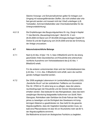 - 73 -




          Gleiche Vorsorge- und Schutzmaßnahmen gelten für Anlagen zum
          Umgang mit wassergefährdenden Stoffen, die nicht ortsfest oder orts-
          fest genutzt werden und insoweit nicht der VAwS unterliegen (z.B.
          Tankstellen, Schmiermittelbehälter oder Chemikalienbehälter für die
          Untergrundabdichtung).

4.6.1.9   Die Empfehlungen des Baugrundgutachters Dr.-Ing. Zangl in Kapitel
          11 des Berichts „Bauwerksgründungen“, Bericht Nr. 2 vom
          26.05.2008 mit Stand vom 07.08.2008 (Antragsunterlagen Kapitel VII
          Ordner 8) und der Ergänzung vom 24.04.2009 sind bei der Errichtung
          der Anlage umzusetzen.


4.7       Naturschutzrechtliche Belange

4.7.1     Nach § 43 Abs. 8 Satz 1 Nr. 5, Satz 2 BNatSchG wird für die streng
          geschützten Arten Zauneidechse und Kreuzkröte eine artenschutz-
          rechtliche Ausnahme vom Verbotstatbestand des § 42 Abs. 1
          BNatSchG erteilt.


          Für die anderen vorkommenden Arten wird der Verbotstatbestand des
          § 42 Abs. 1 i.V.m. Abs. 5 BNatSchG nicht erfüllt, wenn die nachfol-
          genden Auflagen beachtet werden.

4.7.2     Der 2008 angelegte Lebensraum im Landschaftsschutzgebiet (LSG)
          „Sandtorfer Bruch“ auf der südöstlichen Teilfläche von Grundstück
          Flst.-Nr. 37004 ist 15 Jahre lang so zu pflegen, dass die Lebens-
          raumbedingungen der Kreuzkröte und der Grünen Strandschrecke
          erhalten werden. Das bedeutet für das Kleingewässer, dass das beim
          zweijährigen Monitoring festgestellte Aufkommen von Schilf, Rohr-
          Glanzgras, Rohrkolben oder Gehölzen bis Ende Februar des Folge-
          jahres zu beseitigen und die Dichtigkeit des Gewässers mit tonig-
          lehmigem Material zu gewährleisten ist. Das heißt für die gesamte
          Abgrabungsfläche, dass die Vegetation beseitigt werden muss, so-
          bald eine Pflanzendecke mit über 50 cm Wuchshöhe mehr als 60 %
          der Abgrabungsfläche einnimmt.
          Die Maßnahme ist durch ein ökologisches Fachbüro zu begleiten.
 