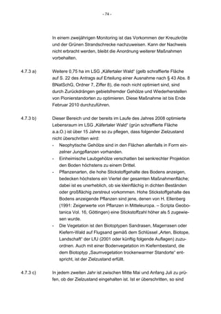 - 74 -




           In einem zweijährigen Monitoring ist das Vorkommen der Kreuzkröte
           und der Grünen Strandschrecke nachzuweisen. Kann der Nachweis
           nicht erbracht werden, bleibt die Anordnung weiterer Maßnahmen
           vorbehalten.


4.7.3 a)   Weitere 0,75 ha im LSG „Käfertaler Wald“ (gelb schraffierte Fläche
           auf S. 22 des Antrags auf Erteilung einer Ausnahme nach § 43 Abs. 8
           BNatSchG, Ordner 7, Ziffer 8), die noch nicht optimiert sind, sind
           durch Zurückdrängen gebietsfremder Gehölze und Wiederherstellen
           von Pionierstandorten zu optimieren. Diese Maßnahme ist bis Ende
           Februar 2010 durchzuführen.


4.7.3 b)   Dieser Bereich und der bereits im Laufe des Jahres 2008 optimierte
           Lebensraum im LSG „Käfertaler Wald“ (grün schraffierte Fläche
           a.a.O.) ist über 15 Jahre so zu pflegen, dass folgender Zielzustand
           nicht überschritten wird:
           - Neophytische Gehölze sind in den Flächen allenfalls in Form ein-
               zelner Jungpflanzen vorhanden.
           - Einheimische Laubgehölze verschatten bei senkrechter Projektion
               den Boden höchstens zu einem Drittel.
           - Pflanzenarten, die hohe Stickstoffgehalte des Bodens anzeigen,
               bedecken höchstens ein Viertel der gesamten Maßnahmenfläche;
               dabei ist es unerheblich, ob sie kleinflächig in dichten Beständen
               oder großflächig zerstreut vorkommen. Hohe Stickstoffgehalte des
               Bodens anzeigende Pflanzen sind jene, denen von H. Ellenberg
               (1991: Zeigerwerte von Pflanzen in Mitteleuropa. – Scripta Geobo-
               tanica Vol. 16, Göttingen) eine Stickstoffzahl höher als 5 zugewie-
               sen wurde.
           - Die Vegetation ist den Biotoptypen Sandrasen, Magerrasen oder
               Kiefern-Wald auf Flugsand gemäß dem Schlüssel „Arten, Biotope,
               Landschaft“ der LfU (2001 oder künftig folgende Auflagen) zuzu-
               ordnen. Auch mit einer Bodenvegetation im Kiefernbestand, die
               dem Biotoptyp „Saumvegetation trockenwarmer Standorte“ ent-
               spricht, ist der Zielzustand erfüllt.


4.7.3 c)   In jedem zweiten Jahr ist zwischen Mitte Mai und Anfang Juli zu prü-
           fen, ob der Zielzustand eingehalten ist. Ist er überschritten, so sind
 