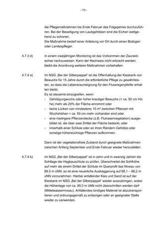 - 75 -




           die Pflegemaßnahmen bis Ende Februar des Folgejahres durchzufüh-
           ren. Bei der Beseitigung von Laubgehölzen sind die Eichen weitge-
           hend zu schonen.
           Die Maßnahme bedarf einer Anleitung vor Ort durch einen Biologen
           oder Landespfleger.


4.7.3 d)   In einem zweijährigen Monitoring ist das Vorkommen der Zauneid-
           echse nachzuweisen. Kann der Nachweis nicht erbracht werden,
           bleibt die Anordnung weiterer Maßnahmen vorbehalten.


4.7.4 a)   Im NSG „Bei der Silberpappel“ ist die Offenhaltung der Kiesbank von
           Bewuchs für 15 Jahre durch die erforderliche Pflege zu gewährleis-
           ten, so dass die Lebensraumeignung für den Flussregenpfeifer erhal-
           ten bleibt.
           Es ist steuernd einzugreifen, wenn
           - Gehölzjungwuchs oder hoher krautiger Bewuchs (> ca. 50 cm Hö-
               he) mehr als 20% der Fläche einnimmt oder
           - keine Lücken von mindestens 10 m² zwischen Pflanzen mit
               Wuchshöhen > ca. 50 cm mehr vorhanden sind oder
           - eine niedrigere Pflanzendecke (z.B. Flutrasenvegetation) ausge-
               bildet ist, die über zwei Drittel der Fläche bedeckt, oder
           - innerhalb einer Schlute oder an ihren Rändern Gehölze oder
               sonstige höherwüchsige Pflanzen aufkommen.


           Dann ist der vegetationsfreie Zustand durch geeignete Maßnahmen
           zwischen Anfang September und Ende Februar wieder herzustellen.


4.7.4 b)   Im NSG „Bei der Silberpappel“ ist in zehn und in zwanzig Jahren die
           Sohllage der Hagbauschlute zu prüfen. Überschreitet die Sohlhöhe
           auf mehr als einem Drittel der Schlute im Querprofil das Niveau von
           88,5 m üNN, so ist eine neuerliche Ausbaggerung auf 88,1 – 88,2 m
           üNN vorzunehmen. Hierbei anfallender Kies und Sand ist auf der
           Kiesbank im NSG „Bei der Silberpappel“ wieder auszubringen, wobei
           die Höhenlage von ca. 89,3 m üNN nicht überschritten werden darf
           (Mittelwasserniveau). Anfallendes bindiges Material ist abzutranspor-
           tieren und ordnungsgemäß zu entsorgen oder an geeigneter Stelle
           wieder zu verwenden.
 
