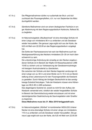 - 76 -




4.7.4 c)   Die Pflegemaßnahmen dürfen nur außerhalb der Brut- und Auf-
           zuchtszeit des Flussregenpfeifers, d.h. nur von September bis März
           durchgeführt werden.


4.7.4 d)   Sämtliche Maßnahmen sind von einem ökologischen Fachbüro in en-
           ger Abstimmung mit dem Regierungspräsidium Karlsruhe, Referat 56,
           zu begleiten.


4.7.5 a)   Im Naturschutzgebiet „Maulbeerinsel“ ist eine ehemalige Schlute mit
           einer Länge von mindestens 90 m zu entlanden und als Gewässer
           wieder herzustellen. Die genaue Lage ergibt sich aus der Karte, die
           IUS mit Mail vom 22.05.09 an das Regierungspräsidium vorgelegt
           hat.
           Die Sohle der Flachwasserzone hat nach der Maßnahme auch bei
           Niedrigwasserführung des Neckars mindestens 20–30 cm hoch über-
           schwemmt zu sein.
           Die unterstromige Anbindung der einseitig an den Neckar angebun-
           denen Schlute ist im Bereich der Köpfe mit Wasserbausteinen LMB
           10-60 zu sichern und zur Verbesserung der Gewässermorphologie
           mit kiesigem Aushubmaterial zu überdecken.
           Die zwischen der Schlute und dem Neckar liegende Landzunge mit
           einer Länge von ca. 60 m und einer Breite von 5–10 m ist zur Bereit-
           stellung eines Lebensraums für den Flussregenpfeifer als Kiesbank
           zu gestalten. Durch Abtrag der bindigen Deckschicht ist das sandig-
           kiesige Substrat freizulegen. Teile der Kiesbank müssen eine Höhen-
           lage von 89,5–90 m üNN aufweisen.
           Das abgetragene Substrat ist, soweit es nicht für den Aufbau der
           Kiesbank verwendet wird, nördlich der wieder hergestellten Schlute
           im Bereich der Dammböschung wieder einzubauen und mit einer
           standortgerechten Saatmischung als Saumvegetation oder Grasflur
           zu begrünen.
           Diese Maßnahme muss bis 31. März 2010 fertiggestellt sein.


4.7.5 b)   Im Naturschutzgebiet „Wörthel“ im kombinierten NSG/LSG Unterer
           Neckar ist eine ehemalige Schlute mit einer Länge von mindestens
           115 m zu entlanden und als Gewässer wieder herzustellen. Die ge-
           naue Lage ergibt sich aus der Karte, die IUS mit Mail vom 22.05.09
 