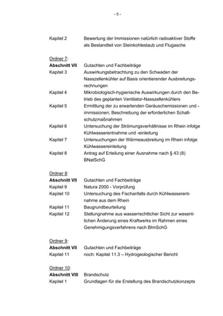 -5-




Kapitel 2        Bewertung der Immissionen natürlich radioaktiver Stoffe
                 als Bestandteil von Steinkohlestaub und Flugasche


Ordner 7:
Abschnitt VII    Gutachten und Fachbeiträge
Kapitel 3        Auswirkungsbetrachtung zu den Schwaden der
                 Nasszellenkühler auf Basis orientierender Ausbreitungs-
                 rechnungen
Kapitel 4        Mikrobiologisch-hygienische Auswirkungen durch den Be-
                 trieb des geplanten Ventilator-Nasszellenkühlers
Kapitel 5        Ermittlung der zu erwartenden Geräuschemissionen und -
                 immissionen; Beschreibung der erforderlichen Schall-
                 schutzmaßnahmen
Kapitel 6        Untersuchung der Strömungsverhältnisse im Rhein infolge
                 Kühlwasserentnahme und -einleitung
Kapitel 7        Untersuchungen der Wärmeausbreitung im Rhein infolge
                 Kühlwassereinleitung
Kapitel 8        Antrag auf Erteilung einer Ausnahme nach § 43 (8)
                 BNatSchG


Ordner 8:
Abschnitt VII    Gutachten und Fachbeiträge
Kapitel 9        Natura 2000 - Vorprüfung
Kapitel 10       Untersuchung des Fischanfalls durch Kühlwasserent-
                 nahme aus dem Rhein
Kapitel 11       Baugrundbeurteilung
Kapitel 12       Stellungnahme aus wasserrechtlicher Sicht zur wesent-
                 lichen Änderung eines Kraftwerks im Rahmen eines
                 Genehmigungsverfahrens nach BImSchG


Ordner 9:
Abschnitt VII    Gutachten und Fachbeiträge
Kapitel 11       noch: Kapitel 11.3 – Hydrogeologischer Bericht


Ordner 10:
Abschnitt VIII   Brandschutz
Kapitel 1        Grundlagen für die Erstellung des Brandschutzkonzepts
 