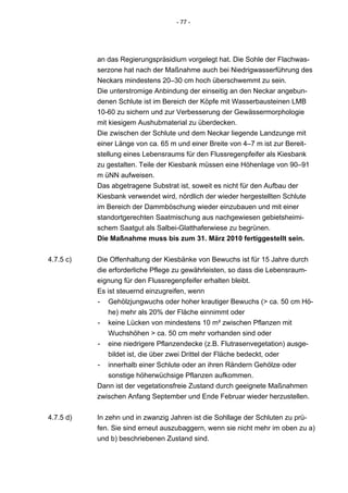 - 77 -




           an das Regierungspräsidium vorgelegt hat. Die Sohle der Flachwas-
           serzone hat nach der Maßnahme auch bei Niedrigwasserführung des
           Neckars mindestens 20–30 cm hoch überschwemmt zu sein.
           Die unterstromige Anbindung der einseitig an den Neckar angebun-
           denen Schlute ist im Bereich der Köpfe mit Wasserbausteinen LMB
           10-60 zu sichern und zur Verbesserung der Gewässermorphologie
           mit kiesigem Aushubmaterial zu überdecken.
           Die zwischen der Schlute und dem Neckar liegende Landzunge mit
           einer Länge von ca. 65 m und einer Breite von 4–7 m ist zur Bereit-
           stellung eines Lebensraums für den Flussregenpfeifer als Kiesbank
           zu gestalten. Teile der Kiesbank müssen eine Höhenlage von 90–91
           m üNN aufweisen.
           Das abgetragene Substrat ist, soweit es nicht für den Aufbau der
           Kiesbank verwendet wird, nördlich der wieder hergestellten Schlute
           im Bereich der Dammböschung wieder einzubauen und mit einer
           standortgerechten Saatmischung aus nachgewiesen gebietsheimi-
           schem Saatgut als Salbei-Glatthaferwiese zu begrünen.
           Die Maßnahme muss bis zum 31. März 2010 fertiggestellt sein.


4.7.5 c)   Die Offenhaltung der Kiesbänke von Bewuchs ist für 15 Jahre durch
           die erforderliche Pflege zu gewährleisten, so dass die Lebensraum-
           eignung für den Flussregenpfeifer erhalten bleibt.
           Es ist steuernd einzugreifen, wenn
           - Gehölzjungwuchs oder hoher krautiger Bewuchs (> ca. 50 cm Hö-
               he) mehr als 20% der Fläche einnimmt oder
           - keine Lücken von mindestens 10 m² zwischen Pflanzen mit
               Wuchshöhen > ca. 50 cm mehr vorhanden sind oder
           - eine niedrigere Pflanzendecke (z.B. Flutrasenvegetation) ausge-
               bildet ist, die über zwei Drittel der Fläche bedeckt, oder
           - innerhalb einer Schlute oder an ihren Rändern Gehölze oder
               sonstige höherwüchsige Pflanzen aufkommen.
           Dann ist der vegetationsfreie Zustand durch geeignete Maßnahmen
           zwischen Anfang September und Ende Februar wieder herzustellen.


4.7.5 d)   In zehn und in zwanzig Jahren ist die Sohllage der Schluten zu prü-
           fen. Sie sind erneut auszubaggern, wenn sie nicht mehr im oben zu a)
           und b) beschriebenen Zustand sind.
 