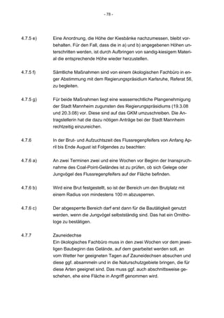 - 78 -




4.7.5 e)   Eine Anordnung, die Höhe der Kiesbänke nachzumessen, bleibt vor-
           behalten. Für den Fall, dass die in a) und b) angegebenen Höhen un-
           terschritten werden, ist durch Aufbringen von sandig-kiesigem Materi-
           al die entsprechende Höhe wieder herzustellen.


4.7.5 f)   Sämtliche Maßnahmen sind von einem ökologischen Fachbüro in en-
           ger Abstimmung mit dem Regierungspräsidium Karlsruhe, Referat 56,
           zu begleiten.


4.7.5 g)   Für beide Maßnahmen liegt eine wasserrechtliche Plangenehmigung
           der Stadt Mannheim zugunsten des Regierungspräsidiums (19.3.08
           und 20.3.08) vor. Diese sind auf das GKM umzuschreiben. Die An-
           tragstellerin hat die dazu nötigen Anträge bei der Stadt Mannheim
           rechtzeitig einzureichen.


4.7.6      In der Brut- und Aufzuchtszeit des Flussregenpfeifers von Anfang Ap-
           ril bis Ende August ist Folgendes zu beachten:


4.7.6 a)   An zwei Terminen zwei und eine Wochen vor Beginn der Inanspruch-
           nahme des Coal-Point-Geländes ist zu prüfen, ob sich Gelege oder
           Jungvögel des Flussregenpfeifers auf der Fläche befinden.


4.7.6 b)   Wird eine Brut festgestellt, so ist der Bereich um den Brutplatz mit
           einem Radius von mindestens 100 m abzusperren.


4.7.6 c)   Der abgesperrte Bereich darf erst dann für die Bautätigkeit genutzt
           werden, wenn die Jungvögel selbstständig sind. Das hat ein Ornitho-
           loge zu bestätigen.


4.7.7      Zauneidechse
           Ein ökologisches Fachbüro muss in den zwei Wochen vor dem jewei-
           ligen Baubeginn das Gelände, auf dem gearbeitet werden soll, an
           vom Wetter her geeigneten Tagen auf Zauneidechsen absuchen und
           diese ggf. absammeln und in die Naturschutzgebiete bringen, die für
           diese Arten geeignet sind. Das muss ggf. auch abschnittsweise ge-
           schehen, ehe eine Fläche in Angriff genommen wird.
 