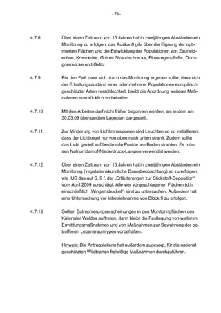 - 79 -




4.7.8    Über einen Zeitraum von 15 Jahren hat in zweijährigen Abständen ein
         Monitoring zu erfolgen, das Auskunft gibt über die Eignung der opti-
         mierten Flächen und die Entwicklung der Populationen von Zauneid-
         echse, Kreuzkröte, Grüner Strandschrecke, Flussregenpfeifer, Dorn-
         grasmücke und Girlitz.


4.7.9    Für den Fall, dass sich durch das Monitoring ergeben sollte, dass sich
         der Erhaltungszustand einer oder mehrerer Populationen europäisch
         geschützter Arten verschlechtert, bleibt die Anordnung weiterer Maß-
         nahmen ausdrücklich vorbehalten.


4.7.10   Mit den Arbeiten darf nicht früher begonnen werden, als in dem am
         30.03.09 übersandten Lageplan dargestellt.


4.7.11   Zur Minderung von Lichtimmissionen sind Leuchten so zu installieren,
         dass der Lichtkegel nur von oben nach unten strahlt. Zudem sollte
         das Licht gezielt auf bestimmte Punkte am Boden strahlen. Es müs-
         sen Natriumdampf-Niederdruck-Lampen verwendet werden.


4.7.12   Über einen Zeitraum von 15 Jahren hat in zweijährigen Abständen ein
         Monitoring (vegetationskundliche Dauerbeobachtung) so zu erfolgen,
         wie IUS das auf S. 9 f. der „Erläuterungen zur Stickstoff-Deposition“
         vom April 2009 vorschlägt. Alle vier vorgeschlagenen Flächen (d.h.
         einschließlich „Wingertsbuckel“) sind zu untersuchen. Außerdem hat
         eine Untersuchung vor Inbetriebnahme von Block 9 zu erfolgen.


4.7.13   Sollten Eutrophierungserscheinungen in den Monitoringflächen des
         Käfertaler Waldes auftreten, dann bleibt die Festlegung von weiteren
         Ermittlungsmaßnahmen und von Maßnahmen zur Bewahrung der be-
         troffenen Lebensraumtypen vorbehalten.


         Hinweis: Die Antragstellerin hat außerdem zugesagt, für die national
         geschützten Wildbienen freiwillige Maßnahmen durchzuführen.
 