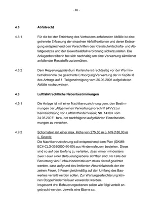 - 80 -




4.8     Abfallrecht

4.8.1   Für die bei der Errichtung des Vorhabens anfallenden Abfälle ist eine
        getrennte Erfassung der einzelnen Abfallfraktionen und deren Entsor-
        gung entsprechend den Vorschriften des Kreislaufwirtschafts- und Ab-
        fallgesetzes und der Gewerbeabfallverordnung sicherzustellen. Die
        Anlagenbetreiberin hat sich nachhaltig um eine Verwertung sämtlicher
        anfallender Reststoffe zu bemühen.


4.8.2   Dem Regierungspräsidium Karlsruhe ist rechtzeitig vor der Warmin-
        betriebnahme die gesicherte Entsorgung/Verwertung der in Kapitel 8
        des Antrags auf 1. Teilgenehmigung vom 25.06.2008 aufgelisteten
        Abfälle nachzuweisen.


4.9     Luftfahrtrechtliche Nebenbestimmungen

4.9.1   Die Anlage ist mit einer Nachtkennzeichnung gem. den Bestim-
        mungen der „Allgemeinen Verwaltungsvorschrift (AVV) zur
        Kennzeichnung von Luftfahrthindernissen; NfL 143/07 vom
        24.05.2007“ bzw. der nachfolgend aufgeführten Einzelbestim-
        mungen zu versehen.

4.9.2   Schornstein mit einer max. Höhe von 275,80 m ü. NN (180,00 m
        ü. Grund):
        Die Nachtkennzeichnung soll entsprechend dem Plan (GKM9-
        EC#-CLD-3580050-90-00) aus Hindernisfeuern bestehen. Diese
        sind so auf den Umfang zu verteilen, dass immer mindestens
        zwei Feuer einer Befeuerungsebene sichtbar sind. Im Falle der
        Benutzung von Einbauhindernisfeuern muss darauf geachtet
        werden, dass aufgrund des limitierten Abstrahlwinkels der ein-
        zelnen Feuer, 6 Feuer gleichmäßig auf den Umfang des Bau-
        werkes verteilt werden sollen. Zur Wartungserleichterung kön-
        nen Doppelhindernisfeuer verwendet werden.
        Insgesamt drei Befeuerungsebenen sollen wie folgt verteilt an-
        gebracht werden. Jeweils eine Ebene ca.
 