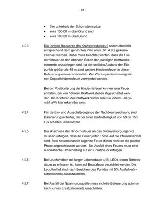 - 81 -




        •   3 m unterhalb der Schornsteinspitze,
        •   etwa 150,00 m über Grund und
        •   etwa 100,00 m über Grund.


4.9.3   Die übrigen Bauwerke des Kraftwerksblocks 9 sollen ebenfalls
        entsprechend dem genannten Plan unter Ziff. 4.9.2 gekenn-
        zeichnet werden. Dabei muss beachtet werden, dass die Hin-
        dernisfeuer an den obersten Ecken der jeweiligen Kraftwerks-
        elemente anzubringen sind. Ist der seitliche Abstand der Eck-
        punkte größer als 45 m, sind weitere Hindernisfeuer in dieser
        Befeuerungsebene erforderlich. Zur Wartungserleichterung kön-
        nen Doppelhindernisfeuer verwendet werden.


        Bei der Positionierung der Hindernisfeuer können jene Feuer
        entfallen, die von höheren Kraftwerksteilen abgeschattet wer-
        den. Die Konturen des Kraftwerkblocks sollen in jedem Fall ge-
        mäß AVV klar erkennbar sein.


4.9.4   Für die Ein- und Ausschaltvorgänge der Nachtkennzeichnung sind
        Dämmerungsschalter, die bei einer Umfeldhelligkeit von 50 bis 150
        Lux schalten, einzusetzen.


4.9.5   Der Anschluss der Hindernisfeuer an das Stromversorgungsnetz
        muss so erfolgen, dass die Feuer jeder Ebene auf die Phasen verteilt
        sind. Zwei nebeneinander liegende Feuer dürfen nicht an die gleiche
        Phase angeschlossen werden. Bei Ausfall eines Feuers muss eine
        automatische Umschaltung auf ein Ersatzfeuer erfolgen.


4.9.6   Bei Leuchtmitteln mit langer Lebensdauer (z.B. LED), deren Betriebs-
        dauer zu erfassen ist, kann auf Ersatzfeuer verzichtet werden. Die
        Leuchtmittel sind nach Erreichen des Punktes mit 5% Ausfallwahr-
        scheinlichkeit auszutauschen.


4.9.7   Bei Ausfall der Spannungsquelle muss sich die Befeuerung automa-
        tisch auf ein Ersatzstromnetz umschalten.
 