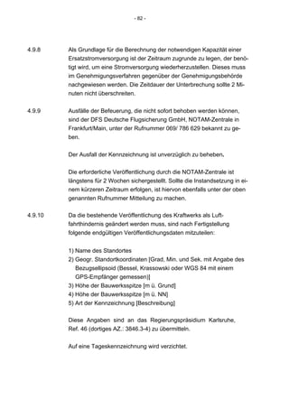 - 82 -




4.9.8    Als Grundlage für die Berechnung der notwendigen Kapazität einer
         Ersatzstromversorgung ist der Zeitraum zugrunde zu legen, der benö-
         tigt wird, um eine Stromversorgung wiederherzustellen. Dieses muss
         im Genehmigungsverfahren gegenüber der Genehmigungsbehörde
         nachgewiesen werden. Die Zeitdauer der Unterbrechung sollte 2 Mi-
         nuten nicht überschreiten.


4.9.9    Ausfälle der Befeuerung, die nicht sofort behoben werden können,
         sind der DFS Deutsche Flugsicherung GmbH, NOTAM-Zentrale in
         Frankfurt/Main, unter der Rufnummer 069/ 786 629 bekannt zu ge-
         ben.


         Der Ausfall der Kennzeichnung ist unverzüglich zu beheben.


         Die erforderliche Veröffentlichung durch die NOTAM-Zentrale ist
         längstens für 2 Wochen sichergestellt. Sollte die Instandsetzung in ei-
         nem kürzeren Zeitraum erfolgen, ist hiervon ebenfalls unter der oben
         genannten Rufnummer Mitteilung zu machen.

4.9.10   Da die bestehende Veröffentlichung des Kraftwerks als Luft-
         fahrthindernis geändert werden muss, sind nach Fertigstellung
         folgende endgültigen Veröffentlichungsdaten mitzuteilen:


         1) Name des Standortes
         2) Geogr. Standortkoordinaten [Grad, Min. und Sek. mit Angabe des
            Bezugsellipsoid (Bessel, Krassowski oder WGS 84 mit einem
            GPS-Empfänger gemessen)]
         3) Höhe der Bauwerksspitze [m ü. Grund]
         4) Höhe der Bauwerksspitze [m ü. NN]
         5) Art der Kennzeichnung [Beschreibung]

         Diese Angaben sind an das Regierungspräsidium Karlsruhe,
         Ref. 46 (dortiges AZ.: 3846.3-4) zu übermitteln.


         Auf eine Tageskennzeichnung wird verzichtet.
 