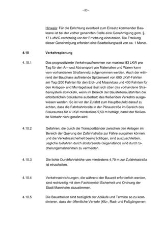- 83 -




         Hinweis: Für die Errichtung eventuell zum Einsatz kommender Bau-
         krane ist bei der vorher genannten Stelle eine Genehmigung gem. §
         17 LuftVG rechtzeitig vor der Errichtung einzuholen. Die Erteilung
         dieser Genehmigung erfordert eine Bearbeitungszeit von ca. 1 Monat.


4.10     Verkehrsplanung

4.10.1   Das prognostizierte Verkehrsaufkommen von maximal 83 LKW pro
         Tag für den An- und Abtransport von Materialien und Waren kann
         vom vorhandenen Straßennetz aufgenommen werden. Auch der wäh-
         rend der Bauphase auftretende Spitzenwert von 600 LKW-Fahrten
         am Tag (200 Fahrten für den Erd- und Massivbau und 400 Fahrten für
         den Anlagen- und Montagebau) lässt sich über das vorhandene Stra-
         ßensystem abwickeln, wenn im Bereich der Baustellenausfahrten die
         erforderlichen Stauräume außerhalb des fließenden Verkehrs ausge-
         wiesen werden. So ist vor der Zufahrt zum Hauptbaufeld darauf zu
         achten, dass die Fahrbahnbreite in der Plinaustraße im Bereich des
         Stauraumes für 4 LKW mindestens 9,50 m beträgt, damit der fließen-
         de Verkehr nicht gestört wird.


4.10.2   Gefahren, die durch die Transportbänder zwischen den Anlagen im
         Bereich der Querung der Zufahrtstraße zur Fähre ausgehen können
         und die Verkehrssicherheit beeinträchtigen, sind auszuschließen.
         Jegliche Gefahren durch abstürzende Gegenstände sind durch Si-
         cherungsmaßnahmen zu vermeiden.


4.10.3   Die lichte Durchfahrtshöhe von mindestens 4,70 m zur Zufahrtsstraße
         ist einzuhalten.



4.10.4   Verkehrseinrichtungen, die während der Bauzeit erforderlich werden,
         sind rechtzeitig mit dem Fachbereich Sicherheit und Ordnung der
         Stadt Mannheim abzustimmen.

4.10.5   Die Bauarbeiten sind bezüglich der Abläufe und Termine so zu koor-
         dinieren, dass der öffentliche Verkehr (Kfz-, Rad- und Fußgängerver-
 
