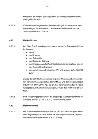 - 84 -




         kehr) über die Altriper Straße (Zufahrt zur Fähre) weder behindert
         noch gefährdet wird.


4.10.6   Es wird darauf hingewiesen, dass beim Eingriff in bestehende Ver-
         kehrsanlagen der Fachbereich Straßenbau und Grünflächen der
         Stadt Mannheim zu hören ist.



4.11     Meldepflichten

4.11.1   Am Block 9 auftretende emissionsverursachende Störungen sind un-
         ter Angabe
             • der Art
             • der Ursache
             • des Zeitpunkts
             • der Dauer der Störung
             • der Emissionsquelle (Austrittsstelle in die Atmosphäre bzw. in
                den Boden/Grundwasser)
             • der aufgetretenen Emissionen (Art und Menge, ggfs. Abschät-
                zung)


         analog der schriftlichen Vereinbarung über Meldungen bei besonde-
         ren Vorkommnissen zwischen der GKM AG und dem Regierungsprä-
         sidium vom 24.01.2006, Az.: BC-Dr. Fa, zu erfassen und dem Regie-
         rungspräsidium Karlsruhe anzuzeigen, soweit dies nicht über EFÜ er-
         folgt.


4.11.2   Dem Regierungspräsidium ist die endgültige Außerbetriebnahme der
         Altblöcke 3 und 4 (s. Nr. 4.1.1.1) schriftlich mitzuteilen.


4.12     Inbetriebnahme

4.12.1   Die Warminbetriebnahme von Block 9 darf erst dann erfolgen, wenn
         dem Regierungspräsidium Karlsruhe das fortgeschriebene Explosi-
         onsschutzdokument nach Nr. 4.4.1.3 vorliegt.
 