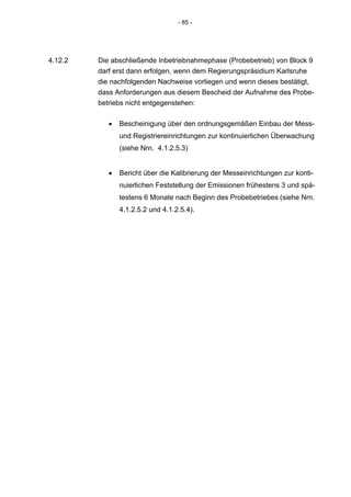 - 85 -




4.12.2   Die abschließende Inbetriebnahmephase (Probebetrieb) von Block 9
         darf erst dann erfolgen, wenn dem Regierungspräsidium Karlsruhe
         die nachfolgenden Nachweise vorliegen und wenn dieses bestätigt,
         dass Anforderungen aus diesem Bescheid der Aufnahme des Probe-
         betriebs nicht entgegenstehen:

            •   Bescheinigung über den ordnungsgemäßen Einbau der Mess-
                und Registriereinrichtungen zur kontinuierlichen Überwachung
                (siehe Nrn. 4.1.2.5.3)


            •   Bericht über die Kalibrierung der Messeinrichtungen zur konti-
                nuierlichen Feststellung der Emissionen frühestens 3 und spä-
                testens 6 Monate nach Beginn des Probebetriebes (siehe Nrn.
                4.1.2.5.2 und 4.1.2.5.4).
 