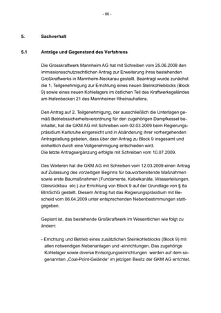 - 86 -




5.    Sachverhalt


5.1   Anträge und Gegenstand des Verfahrens


      Die Grosskraftwerk Mannheim AG hat mit Schreiben vom 25.06.2008 den
      immissionsschutzrechtlichen Antrag zur Erweiterung ihres bestehenden
      Großkraftwerks in Mannheim-Neckarau gestellt. Beantragt wurde zunächst
      die 1. Teilgenehmigung zur Errichtung eines neuen Steinkohleblocks (Block
      9) sowie eines neuen Kohlelagers im östlichen Teil des Kraftwerksgeländes
      am Hafenbecken 21 des Mannheimer Rheinauhafens.


      Den Antrag auf 2. Teilgenehmigung, der ausschließlich die Unterlagen ge-
      mäß Betriebssicherheitsverordnung für den zugehörigen Dampfkessel be-
      inhaltet, hat die GKM AG mit Schreiben vom 02.03.2009 beim Regierungs-
      präsidium Karlsruhe eingereicht und in Abänderung ihrer vorhergehenden
      Antragstellung gebeten, dass über den Antrag zu Block 9 insgesamt und
      einheitlich durch eine Vollgenehmigung entschieden wird.
      Die letzte Antragsergänzung erfolgte mit Schreiben vom 10.07.2009.


      Des Weiteren hat die GKM AG mit Schreiben vom 12.03.2009 einen Antrag
      auf Zulassung des vorzeitigen Beginns für bauvorbereitende Maßnahmen
      sowie erste Baumaßnahmen (Fundamente, Kabelkanäle, Wasserleitungen,
      Gleisrückbau etc.) zur Errichtung von Block 9 auf der Grundlage von § 8a
      BImSchG gestellt. Diesem Antrag hat das Regierungspräsidium mit Be-
      scheid vom 06.04.2009 unter entsprechenden Nebenbestimmungen statt-
      gegeben.


      Geplant ist, das bestehende Großkraftwerk im Wesentlichen wie folgt zu
      ändern:


      - Errichtung und Betrieb eines zusätzlichen Steinkohleblocks (Block 9) mit
        allen notwendigen Nebenanlagen und -einrichtungen. Das zugehörige
        Kohlelager sowie diverse Entsorgungseinrichtungen werden auf dem so-
        genannten „Coal-Point-Gelände“ im jetzigen Besitz der GKM AG errichtet.
 