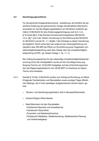 - 87 -




5.2     Genehmigungsverfahren


        Für die genannte Anlagenänderung bzw. -erweiterung, die rechtlich als we-
        sentliche Änderung der gemeinsamen Anlage (Großkraftwerk Mannheim)
        anzusehen ist, hat das Regierungspräsidium ein förmliches Verfahren ge-
        mäß § 10 BImSchG für eine Änderungsgenehmigung nach § 4 i.V.m.
        § 16 sowie §§ 8, 9 des Bundes-Immissionsschutzgesetzes (BImSchG)
        i.V.m. §§ 1 und 2 der Vierten Verordnung zur Durchführung des BImSchG
        (4. BImSchV) und der Nr. 1.1, Spalte 1 des Anhangs zu dieser Verordnung
        durchgeführt. Damit verbunden war aufgrund der Leistungserhöhung von
        (deutlich) über 200 MW die Pflicht zur Durchführung einer integrierten Um-
        weltverträglichkeitsprüfung nach dem Gesetz über die Umweltverträglich-
        keitsprüfung (UVPG, vgl. dessen Anlage 1, Nr. 1.1.1).


        Der Untersuchungsrahmen für die notwendige Umweltverträglichkeitsunter-
        suchung (UVU) der Antragstellerin wurde auf der Grundlage eines sog.
        Scoping-Termins am 15.06.2007 festgelegt. Auf das Unterrichtungsschrei-
        ben des Regierungspräsidiums vom 28.09.2007 im Anschluss an diesen
        Termin wird verwiesen.


5.2.1   Gemäß § 10 Abs. 5 BImSchG wurden zum Antrag auf Errichtung von Block
        9 folgende Fachbehörden und Dienststellen sowie sonstige Träger öffentli-
        cher Belange, die in ihrem jeweiligen Aufgabenbereich berührt waren, ge-
        hört:


        o   Struktur- und Genehmigungsdirektion Süd in Neustadt/Weinstraße


        o Verband Region Rhein-Neckar


        o Stadt Mannheim mit den Dienststellen:
          -Fachbereich Baurecht und Umweltschutz
          -Fachbereich Gesundheit
          -Feuerwehr und Katastrophenschutz
          -Fachbereich Städtebau, Stadtentwicklung, Städtebauliche Planung
           und Verkehrswegebau
 