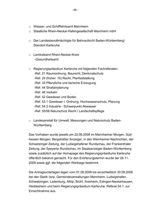 - 88 -




o Wasser- und Schifffahrtsamt Mannheim
o Staatliche Rhein-Neckar-Hafengesellschaft Mannheim mbH


o Der Landesbevollmächtigte für Bahnaufsicht Baden-Württemberg/
  Standort Karlsruhe


o Landratsamt Rhein-Neckar-Kreis
   -Gesundheitsamt


o Regierungspräsidium Karlsruhe mit folgenden Fachreferaten:
  -Ref. 21 Raumordnung, Baurecht, Denkmalschutz
  -Ref. 24 (früher: 15) Recht, Planfeststellung
  -Ref. 33 Pflanzliche und tierische Erzeugung
  -Ref. 44 Straßenplanung
  -Ref. 46 Verkehr
  -Ref. 52 Gewässer und Boden
  -Ref. 53.1 Gewässer I. Ordnung, Hochwasserschutz, Planung
  -Ref. 54.3 Industrie - Schwerpunkt Abwasser
  -Ref. 55/56 Naturschutz Recht / Landschaftspflege


o Landesanstalt für Umwelt, Messungen und Naturschutz Baden-
  Württemberg


Das Vorhaben wurde jeweils am 22.08.2008 im Mannheimer Morgen, Süd-
hessen Morgen, Bergsträßer Anzeiger, in den Weinheimer Nachrichten, der
Schwetzinger Zeitung, der Ludwigshafener Rundschau, der Frankenthaler
Zeitung, der Speyerer Rundschau, im Staatsanzeiger Baden-Württemberg
sowie zusätzlich auf der Homepage des Regierungspräsidiums Karlsruhe
öffentlich bekannt gemacht. Für den Erörterungstermin wurde der 26.11.
2008 sowie ggf. die folgenden Werktage bestimmt.


Die Antragsunterlagen lagen vom 01.09.2008 bis einschließlich 30.09.2008
bei den Stadt- bzw. Gemeindeverwaltungen Mannheim, Ludwigshafen,
Schwetzingen, Ladenburg, Altrip, Brühl, Ilvesheim, Edingen-Neckarhausen,
Heddesheim und beim Regierungspräsidium Karlsruhe, Referat 54.1, zur
Einsichtnahme aus.
 
