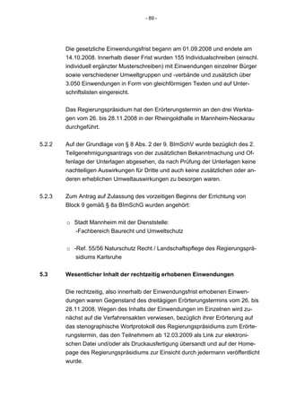 - 89 -




        Die gesetzliche Einwendungsfrist begann am 01.09.2008 und endete am
        14.10.2008. Innerhalb dieser Frist wurden 155 Individualschreiben (einschl.
        individuell ergänzter Musterschreiben) mit Einwendungen einzelner Bürger
        sowie verschiedener Umweltgruppen und -verbände und zusätzlich über
        3.050 Einwendungen in Form von gleichförmigen Texten und auf Unter-
        schriftslisten eingereicht.


        Das Regierungspräsidium hat den Erörterungstermin an den drei Werkta-
        gen vom 26. bis 28.11.2008 in der Rheingoldhalle in Mannheim-Neckarau
        durchgeführt.


5.2.2   Auf der Grundlage von § 8 Abs. 2 der 9. BImSchV wurde bezüglich des 2.
        Teilgenehmigungsantrags von der zusätzlichen Bekanntmachung und Of-
        fenlage der Unterlagen abgesehen, da nach Prüfung der Unterlagen keine
        nachteiligen Auswirkungen für Dritte und auch keine zusätzlichen oder an-
        deren erheblichen Umweltauswirkungen zu besorgen waren.


5.2.3   Zum Antrag auf Zulassung des vorzeitigen Beginns der Errichtung von
        Block 9 gemäß § 8a BImSchG wurden angehört:


        o Stadt Mannheim mit der Dienststelle:
          -Fachbereich Baurecht und Umweltschutz


        o -Ref. 55/56 Naturschutz Recht / Landschaftspflege des Regierungsprä-
           sidiums Karlsruhe


5.3     Wesentlicher Inhalt der rechtzeitig erhobenen Einwendungen


        Die rechtzeitig, also innerhalb der Einwendungsfrist erhobenen Einwen-
        dungen waren Gegenstand des dreitägigen Erörterungstermins vom 26. bis
        28.11.2008. Wegen des Inhalts der Einwendungen im Einzelnen wird zu-
        nächst auf die Verfahrensakten verwiesen, bezüglich ihrer Erörterung auf
        das stenographische Wortprotokoll des Regierungspräsidiums zum Erörte-
        rungstermin, das den Teilnehmern ab 12.03.2009 als Link zur elektroni-
        schen Datei und/oder als Druckausfertigung übersandt und auf der Home-
        page des Regierungspräsidiums zur Einsicht durch jedermann veröffentlicht
        wurde.
 