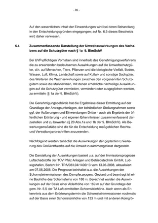 - 90 -




      Auf den wesentlichen Inhalt der Einwendungen wird bei deren Behandlung
      in den Entscheidungsgründen eingegangen; auf Nr. 6.5 dieses Bescheids
      wird daher verwiesen.


5.4   Zusammenfassende Darstellung der Umweltauswirkungen des Vorha-
      bens auf die Schutzgüter nach § 1a 9. BImSchV


      Bei UVP-pflichtigen Vorhaben sind innerhalb des Genehmigungsverfahrens
      die zu erwartenden bedeutsamen Auswirkungen auf die Umweltschutzgü-
      ter, d.h. auf Menschen, Tiere, Pflanzen und die biologische Vielfalt, Boden,
      Wasser, Luft, Klima, Landschaft sowie auf Kultur- und sonstige Sachgüter,
      des Weiteren die Wechselwirkungen zwischen den vorgenannten Schutz-
      gütern sowie die Maßnahmen, mit denen erhebliche nachteilige Auswirkun-
      gen auf die Schutzgüter vermieden, vermindert oder ausgeglichen werden,
      zu ermitteln (§ 1a der 9. BImSchV).


      Die Genehmigungsbehörde hat die Ergebnisse dieser Ermittlung auf der
      Grundlage der Antragsunterlagen, der behördlichen Stellungnahmen sowie
      ggf. der Äußerungen und Einwendungen Dritter - auch als Ergebnis der öf-
      fentlichen Erörterung - und eigenen Erkenntnissen zusammenfassend dar-
      zustellen und zu bewerten (§ 20 Abs.1a und 1b der 9. BImSchV). Als Be-
      wertungsmaßstäbe sind die für die Entscheidung maßgeblichen Rechts-
      und Verwaltungsvorschriften anzuwenden.


      Nachfolgend werden zunächst die Auswirkungen der geplanten Erweite-
      rung des Großkraftwerks auf die Umwelt zusammengefasst dargestellt.


      Die Darstellung der Auswirkungen basiert u.a. auf der Immissionsprognose
      Luftschadstoffe der TÜV Pfalz Anlagen und Betriebstechnik GmbH, Lud-
      wigshafen, Bericht Nr. TPA/08/I.04/1400/13 vom 13.06.2008, aktualisiert
      am 07.08.2008. Die Prognose beinhaltet u.a. die Auswirkungen der
      Schornsteinemissionen des Dampferzeugers. Geplant und beantragt ist ei-
      ne Bauhöhe des Schornsteins von 180 m. Berechnet wurden die Auswir-
      kungen auf der Basis einer Ableithöhe von 169 m auf der Grundlage der
      gem. Nr. 5.5 der TA Luft ermittelten Schornsteinhöhe. Auch wenn als Er-
      kenntnis aus dem Erörterungstermin die Schornsteinimmissionen nochmals
      auf der Basis einer Schornsteinhöhe von 133 m und mit anderen Korngrö-
 