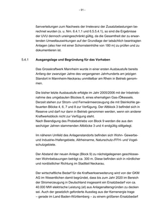 - 91 -




        ßenverteilungen zum Nachweis der Irrelevanz der Zusatzbelastungen be-
        rechnet wurden (s. u. Nrn. 6.4.1.1 und 6.5.5.4.1), so sind die Ergebnisse
        der UVU dennoch uneingeschränkt gültig, da die Gesamtheit der zu erwar-
        tenden Umweltauswirkungen auf der Grundlage der tatsächlich beantragten
        Anlagen (also hier mit einer Schornsteinhöhe von 180 m) zu prüfen und zu
        dokumentieren ist.


5.4.1   Ausgangslage und Begründung für das Vorhaben


        Das Grosskraftwerk Mannheim wurde in einer ersten Ausbaustufe bereits
        Anfang der zwanziger Jahre des vergangenen Jahrhunderts am jetzigen
        Standort in Mannheim-Neckarau unmittelbar am Rhein in Betrieb genom-
        men.


        Die bisher letzte Ausbaustufe erfolgte im Jahr 2005/2006 mit der Inbetrieb-
        nahme des umgebauten Blockes 6, eines ehemaligen Gas-/Ölkessels.
        Derzeit stehen zur Strom- und Fernwärmeerzeugung die mit Steinkohle ge-
        feuerten Blöcke 4, 6, 7 und 8 zur Verfügung. Der Altblock 3 befindet sich in
        Reserve und darf nur dann in Betrieb genommen werden, wenn ein anderer
        Kraftwerksblock nicht zur Verfügung steht.
        Nach Beendigung des Probebetriebs von Block 9 werden die aus den
        sechziger Jahren stammenden Altblöcke 3 und 4 endgültig stillgelegt.


        Im näheren Umfeld des Anlagenstandorts befinden sich Wohn- Gewerbe-
        und Industrie-/Hafengebiete, Altrheinarme, Naturschutz-/FFH- und Vogel-
        schutzgebiete.


        Der Abstand der neuen Anlage (Block 9) zu nächstgelegenen geschlosse-
        nen Wohnbebauungen beträgt ca. 300 m. Diese befinden sich in nördlicher
        und nordöstlicher Richtung im Stadtteil Neckarau.


        Der wirtschaftliche Bedarf für die Kraftwerkserweiterung wird von der GKM
        AG im Wesentlichen damit begründet, dass bis zum Jahr 2020 im Bereich
        der Stromerzeugung in Deutschland insgesamt ein Ersatzbedarf von ca.
        40.000 MW elektrische Leistung (el) aus Anlagenaltersgründen zu decken
        sei. Auch der gesetzlich geforderte Ausstieg aus der Kernenergie trage
        – gerade im Land Baden-Württemberg – zu einem größeren Ersatzbedarf
 