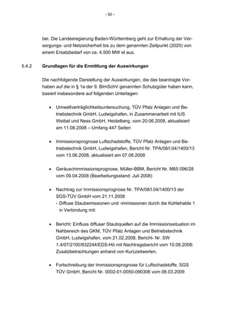 - 92 -




        bei. Die Landesregierung Baden-Württemberg geht zur Erhaltung der Ver-
        sorgungs- und Netzsicherheit bis zu dem genannten Zeitpunkt (2020) von
        einem Ersatzbedarf von ca. 4.500 MW el aus.


5.4.2   Grundlagen für die Ermittlung der Auswirkungen


        Die nachfolgende Darstellung der Auswirkungen, die das beantragte Vor-
        haben auf die in § 1a der 9. BImSchV genannten Schutzgüter haben kann,
        basiert insbesondere auf folgenden Unterlagen:


           •   Umweltverträglichkeitsuntersuchung, TÜV Pfalz Anlagen und Be-
               triebstechnik GmbH, Ludwigshafen, in Zusammenarbeit mit IUS
               Weibel und Ness GmbH, Heidelberg, vom 20.06.2008, aktualisiert
               am 11.08.2008 – Umfang 447 Seiten


           •   Immissionsprognose Luftschadstoffe, TÜV Pfalz Anlagen und Be-
               triebstechnik GmbH, Ludwigshafen, Bericht Nr. TPA/08/I.04/1400/13
               vom 13.06.2008, aktualisiert am 07.08.2008


           •   Geräuschimmissionsprognose, Müller-BBM, Bericht Nr. M65 096/28
               vom 09.04.2008 (Bearbeitungsstand: Juli 2008)


           •   Nachtrag zur Immissionsprognose Nr. TPA/08/I.04/1400/13 der
               SGS-TÜV GmbH vom 21.11.2008
               - Diffuse Staubemissionen und -immissionen durch die Kohlehalde 1
                 in Verbindung mit:


           •   Bericht: Einfluss diffuser Staubquellen auf die Immissionssituation im
               Nahbereich des GKM, TÜV Pfalz Anlagen und Betriebstechnik
               GmbH, Ludwigshafen, vom 21.02.2008, Bericht- Nr. SW
               1.4/07/2100/832244/EDS-Hö mit Nachtragsbericht vom 10.08.2008:
               Zusatzbetrachtungen anhand von Kurzzeitwerten.

           •   Fortschreibung der Immissionsprognose für Luftschadstoffe, SGS
               TÜV GmbH, Bericht Nr. 0002-01-0050-090306 vom 06.03.2009
 