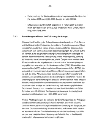 - 93 -




           •   Fortschreibung der Geräuschimmissionsprognose nach TA Lärm der
               Fa. Müller-BBM vom 09.03.2009, Bericht Nr. M65 096/45.


           •   Erläuterungen zur Stickstoff-Deposition in Natura 2000-Gebieten
               durch den Betrieb von Block 9, IUS Weibel und Ness GmbH, Heidel-
               berg, vom März 2009


5.4.3   Auswirkungen während der Errichtung der Anlage


        Während der Errichtung der Anlage können die erforderlichen Erd-, Beton-
        und Stahlbauarbeiten Emissionen durch Lärm, Erschütterungen und Staub
        verursachen. Außerdem war zu prüfen, ob der anfallende Bodenaushub
        kontaminiert sein kann und insoweit Beeinträchtigungen der Umwelt auftre-
        ten können. Eine Baugrunderkundung wurde durchgeführt und ergab im
        Bereich des Baufelds eine Altablagerung. Diese Altablagerung „Bohrung
        B3“ innerhalb des Kraftwerksgeländes, die im Übrigen nicht von der GKM
        AG verursacht wurde, ist gekennzeichnet durch eine Verunreinigung mit
        polyzyklischen aromatischen Kohlenwasserstoffen (PAK), Mineralölkohlen-
        wasserstoffen (MKW) und aromatischen Kohlenwasserstoffen (BTEX). Ur-
        sprünglich im immissionsschutzrechtlichen Genehmigungsantrag enthalten,
        hat sich die GKM AG während des Genehmigungsverfahrens dafür ent-
        schieden, aus Zeitablaufgründen die Sanierung der betroffenen Fläche, die
        unabhängig von der Errichtung des Blocks 9 ohnehin zeitnah hätte erfolgen
        müssen, vorzuziehen und vom immissionsschutzrechtlichen Verfahren ab-
        zukoppeln. Dies erfolgte mit der Einreichung des Sanierungsplans beim
        Fachbereich Baurecht und Umweltschutz der Stadt Mannheim mit GKM-
        Schreiben vom 17.02.2009. Der Sanierungsplan wurde durch die Stadt
        Mannheim mit Schreiben vom 16.03.2009 genehmigt.


        Weitere Altablagerungen, die während der Errichtungsphase der Anlage zu
        schädlichen Umweltauswirkungen führen könnten, sind nicht bekannt.
        Die GKM AG muss dessen ungeachtet bei der Erstellung der Baugrube, so-
        fern eine Grundwasserhaltung erforderlich wird, im Rahmen einer separa-
        ten wasserrechtlichen Erlaubnis ein entsprechendes Monitoring durchfüh-
        ren, um eine mögliche Verschleppung von Schadstoffen in das Baufeld
        hinein sofort erkennen und verhindern zu können.
 