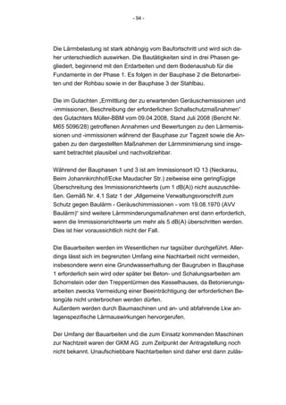 - 94 -




Die Lärmbelastung ist stark abhängig vom Baufortschritt und wird sich da-
her unterschiedlich auswirken. Die Bautätigkeiten sind in drei Phasen ge-
gliedert, beginnend mit den Erdarbeiten und dem Bodenaushub für die
Fundamente in der Phase 1. Es folgen in der Bauphase 2 die Betonarbei-
ten und der Rohbau sowie in der Bauphase 3 der Stahlbau.


Die im Gutachten „Ermittlung der zu erwartenden Geräuschemissionen und
-immissionen, Beschreibung der erforderlichen Schallschutzmaßnahmen“
des Gutachters Müller-BBM vom 09.04.2008, Stand Juli 2008 (Bericht Nr.
M65 5096/28) getroffenen Annahmen und Bewertungen zu den Lärmemis-
sionen und -immissionen während der Bauphase zur Tagzeit sowie die An-
gaben zu den dargestellten Maßnahmen der Lärmminimierung sind insge-
samt betrachtet plausibel und nachvollziehbar.


Während der Bauphasen 1 und 3 ist am Immissionsort IO 13 (Neckarau,
Beim Johannkirchhof/Ecke Maudacher Str.) zeitweise eine geringfügige
Überschreitung des Immissionsrichtwerts (um 1 dB(A)) nicht auszuschlie-
ßen. Gemäß Nr. 4.1 Satz 1 der „Allgemeine Verwaltungsvorschrift zum
Schutz gegen Baulärm - Geräuschimmissionen - vom 19.08.1970 (AVV
Baulärm)“ sind weitere Lärmminderungsmaßnahmen erst dann erforderlich,
wenn die Immissionsrichtwerte um mehr als 5 dB(A) überschritten werden.
Dies ist hier voraussichtlich nicht der Fall.


Die Bauarbeiten werden im Wesentlichen nur tagsüber durchgeführt. Aller-
dings lässt sich im begrenzten Umfang eine Nachtarbeit nicht vermeiden,
insbesondere wenn eine Grundwasserhaltung der Baugruben in Bauphase
1 erforderlich sein wird oder später bei Beton- und Schalungsarbeiten am
Schornstein oder den Treppentürmen des Kesselhauses, da Betonierungs-
arbeiten zwecks Vermeidung einer Beeinträchtigung der erforderlichen Be-
tongüte nicht unterbrochen werden dürfen.
Außerdem werden durch Baumaschinen und an- und abfahrende Lkw an-
lagenspezifische Lärmauswirkungen hervorgerufen.


Der Umfang der Bauarbeiten und die zum Einsatz kommenden Maschinen
zur Nachtzeit waren der GKM AG zum Zeitpunkt der Antragstellung noch
nicht bekannt. Unaufschiebbare Nachtarbeiten sind daher erst dann zuläs-
 