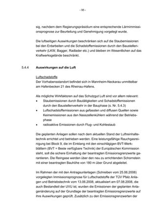 - 95 -




        sig, nachdem dem Regierungspräsidium eine entsprechende Lärmimmissi-
        onsprognose zur Beurteilung und Genehmigung vorgelegt wurde.


        Die luftseitigen Auswirkungen beschränken sich auf die Staubemissionen
        bei den Erdarbeiten und die Schadstoffemissionen durch den Baustellen-
        verkehr (LKW, Bagger, Radlader etc.) und bleiben im Wesentlichen auf das
        Kraftwerksgelände beschränkt.


5.4.4   Auswirkungen auf die Luft


        Luftschadstoffe
        Der Vorhabensstandort befindet sich in Mannheim-Neckarau unmittelbar
        am Hafenbecken 21 des Rheinau-Hafens.


        Als mögliche Wirkfaktoren auf das Schutzgut Luft sind vor allem relevant:
        •    Staubemissionen durch Bautätigkeiten und Schadstoffemissionen
             durch den Baustellenverkehr in der Bauphase (s. Nr. 5.4.3)
        •    Luftschadstoffemissionen aus gefassten und diffusen Quellen sowie
             Keimemissionen aus den Nasszellenkühlern während der Betriebs-
             phase
        •    radioaktive Emissionen durch Flug- und Kohlestaub


        Die geplanten Anlagen sollen nach dem aktuellen Stand der Luftreinhalte-
        technik errichtet und betrieben werden. Eine leistungsfähige Rauchgasrei-
        nigung bei Block 9, die im Einklang mit den einschlägigen BVT-Merk-
        blättern (BVT = Beste verfügbare Technik) der Europäischen Kommission
        steht, soll die sichere Einhaltung der beantragten Emissionsgrenzwerte ga-
        rantieren. Die Reingase werden über den neu zu errichtenden Schornstein
        mit einer beantragten Bauhöhe von 180 m über Grund abgeleitet.


        Im Rahmen der mit den Antragsunterlagen (Schreiben vom 25.06.2008)
        vorgelegten Immissionsprognose für Luftschadstoffe der TÜV Pfalz Anla-
        gen und Betriebstechnik vom 13.06.2008, aktualisiert am 07.08.2008, die
        auch Bestandteil der UVU ist, wurden die Emissionen der geplanten Anla-
        genänderung auf der Grundlage der beantragten Emissionsgrenzwerte auf
        ihre Auswirkungen geprüft. Zusätzlich zu den Emissionsgrenzwerten der
 