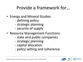 EFG/UNECE conference “International collaboration on raw materials” | Brussels | 9 & 10 February 2017
Provide a framework for…
• Energy and Mineral Studies
- defining policy
- strategic planning
- security of supply
• Resource Management Functions
- state and public companies
- strategic planning
- capital allocation
- policy setting and coherence
 