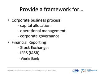 EFG/UNECE conference “International collaboration on raw materials” | Brussels | 9 & 10 February 2017
Provide a framework for…
• Corporate business process
- capital allocation
- operational management
- corporate governance
• Financial Reporting
- Stock Exchanges
- IFRS (IASB)
- World Bank
 