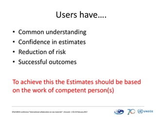 EFG/UNECE conference “International collaboration on raw materials” | Brussels | 9 & 10 February 2017
Users have….
• Common understanding
• Confidence in estimates
• Reduction of risk
• Successful outcomes
To achieve this the Estimates should be based
on the work of competent person(s)
 
