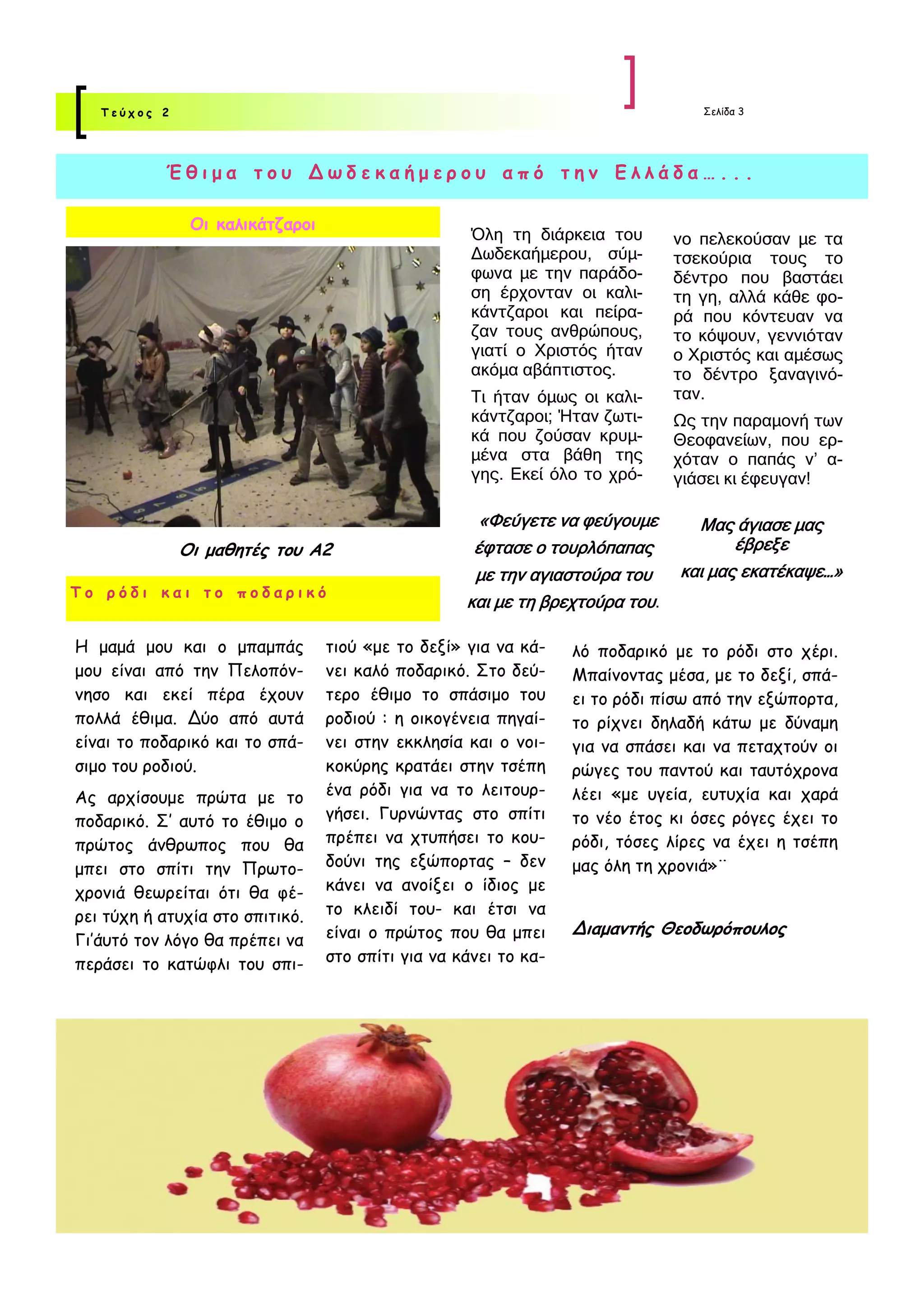 Τεύχος 2                                                                      Σελίδα 3




           Έθιμα του Δωδεκαήμερου από την Ελλάδα…...

               Οι καλικάτζαροι
                                                    Όλη τη διάρκεια του       νο πελεκούσαν με τα
                                                    Δωδεκαήμερου, σύμ-        τσεκούρια τους το
                                                    φωνα με την παράδο-       δέντρο που βαστάει
                                                    ση έρχονταν οι καλι-      τη γη, αλλά κάθε φο-
                                                    κάντζαροι και πείρα-      ρά που κόντευαν να
                                                    ζαν τους ανθρώπους,       το κόψουν, γεννιόταν
                                                    γιατί ο Χριστός ήταν      ο Χριστός και αμέσως
                                                    ακόμα αβάπτιστος.         το δέντρο ξαναγινό-
                                                    Τι ήταν όμως οι καλι-     ταν.
                                                    κάντζαροι; Ήταν ζωτι-     Ως την παραμονή των
                                                    κά που ζούσαν κρυμ-       Θεοφανείων, που ερ-
                                                    μένα στα βάθη της         χόταν ο παπάς ν’ α-
                                                    γης. Εκεί όλο το χρό-     γιάσει κι έφευγαν!

                                                     «Φεύγετε να φεύγουμε       Μας άγιασε μας
              Οι μαθητές του Α2                     έφτασε ο τουρλόπαπας             έβρεξε
                                                    με την αγιαστούρα του     και μας εκατέκαψε…»
Το ρόδι και το ποδαρικό
                                                   και με τη βρεχτούρα του.

Η μαμά μου και ο μπαμπάς         τιού «με το δεξί» για να κά-    λό ποδαρικό με το ρόδι στο χέρι.
μου είναι από την Πελοπόν-       νει καλό ποδαρικό. Στο δεύ-     Μπαίνοντας μέσα, με το δεξί, σπά-
νησο και εκεί πέρα έχουν         τερο έθιμο το σπάσιμο του       ει το ρόδι πίσω από την εξώπορτα,
πολλά έθιμα. Δύο από αυτά        ροδιού : η οικογένεια πηγαί-    το ρίχνει δηλαδή κάτω με δύναμη
είναι το ποδαρικό και το σπά-    νει στην εκκλησία και ο νοι-    για να σπάσει και να πεταχτούν οι
σιμο του ροδιού.                 κοκύρης κρατάει στην τσέπη      ρώγες του παντού και ταυτόχρονα
Ας αρχίσουμε πρώτα με το         ένα ρόδι για να το λειτουρ-     λέει «με υγεία, ευτυχία και χαρά
ποδαρικό. Σ’ αυτό το έθιμο ο     γήσει. Γυρνώντας στο σπίτι      το νέο έτος κι όσες ρόγες έχει το
πρώτος άνθρωπος που θα           πρέπει να χτυπήσει το κου-      ρόδι, τόσες λίρες να έχει η τσέπη
μπει στο σπίτι την Πρωτο-        δούνι της εξώπορτας – δεν       μας όλη τη χρονιά»¨
χρονιά θεωρείται ότι θα φέ-      κάνει να ανοίξει ο ίδιος με
ρει τύχη ή ατυχία στο σπιτικό.   το κλειδί του- και έτσι να
                                 είναι ο πρώτος που θα μπει      Διαμαντής Θεοδωρόπουλος
Γι’άυτό τον λόγο θα πρέπει να
περάσει το κατώφλι του σπι-      στο σπίτι για να κάνει το κα-
 