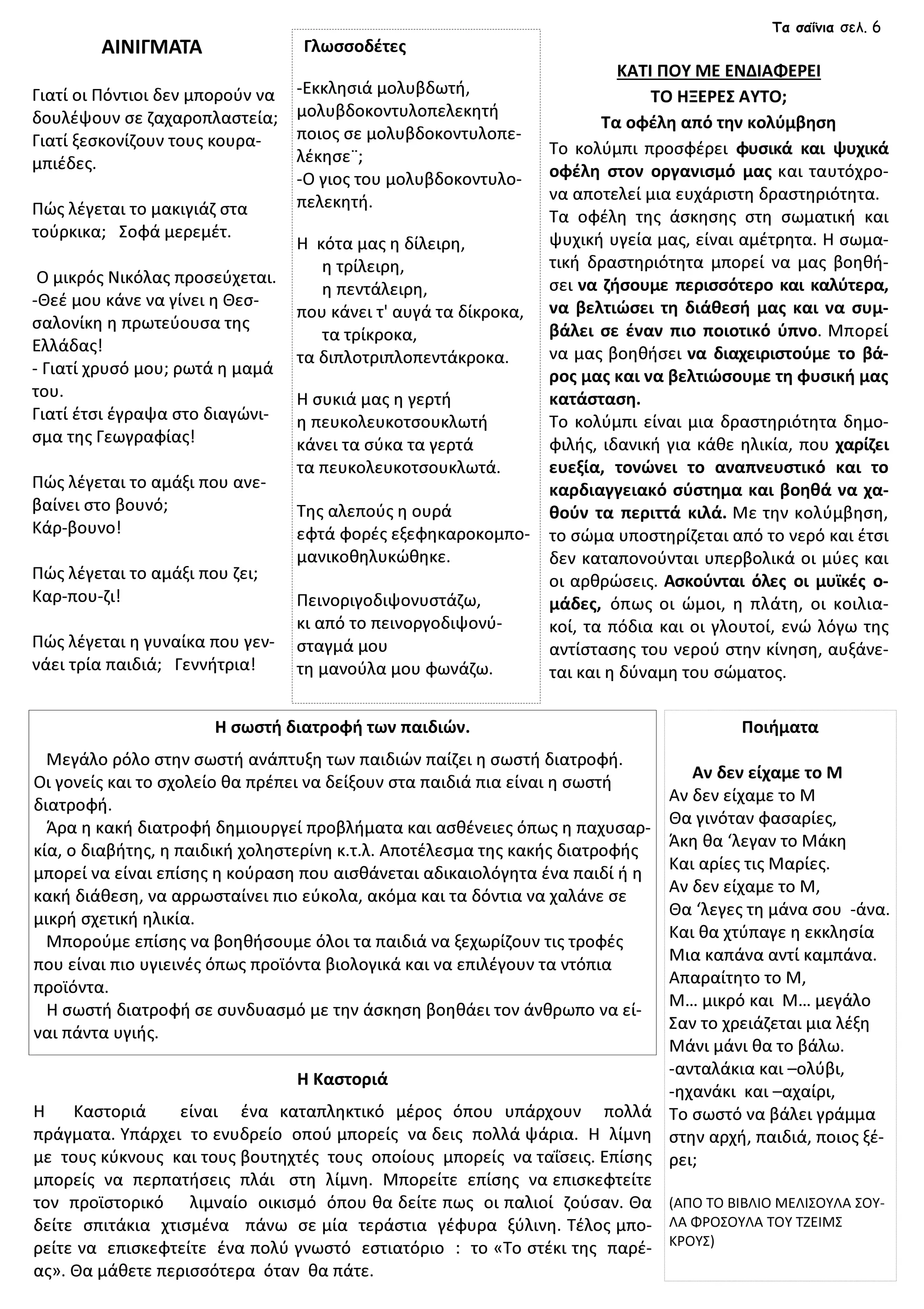 Γιατί οι Πόντιοι δεν μπορούν να
δουλέψουν σε ζαχαροπλαστεία;
Γιατί ξεσκονίζουν τους κουρα-
μπιέδες.
Πώς λέγεται το μακιγιάζ στα
τούρκικα; Σοφά μερεμέτ.
Ο μικρός Νικόλας προσεύχεται.
-Θεέ μου κάνε να γίνει η Θεσ-
σαλονίκη η πρωτεύουσα της
Ελλάδας!
- Γιατί χρυσό μου; ρωτά η μαμά
του.
Γιατί έτσι έγραψα στο διαγώνι-
σμα της Γεωγραφίας!
Πώς λέγεται το αμάξι που ανε-
βαίνει στο βουνό;
Κάρ-βουνο!
Πώς λέγεται το αμάξι που ζει;
Καρ-που-ζι!
Πώς λέγεται η γυναίκα που γεν-
νάει τρία παιδιά; Γεννήτρια!
Γλωσσοδέτες
-Εκκλησιά μολυβδωτή,
μολυβδοκοντυλοπελεκητή
ποιος σε μολυβδοκοντυλοπε-
λέκησε¨;
-Ο γιος του μολυβδοκοντυλο-
πελεκητή.
Η κότα μας η δίλειρη,
η τρίλειρη,
η πεντάλειρη,
που κάνει τ' αυγά τα δίκροκα,
τα τρίκροκα,
τα διπλοτριπλοπεντάκροκα.
Η συκιά μας η γερτή
η πευκολευκοτσουκλωτή
κάνει τα σύκα τα γερτά
τα πευκολευκοτσουκλωτά.
Της αλεπούς η ουρά
εφτά φορές εξεφηκαροκομπο-
μανικοθηλυκώθηκε.
Πεινοριγοδιψονυστάζω,
κι από το πεινοργοδιψονύ-
σταγμά μου
τη μανούλα μου φωνάζω.
ΑΙΝΙΓΜΑΤΑ
Ποιήματα
Aν δεν είχαμε το Μ
Αν δεν είχαμε το Μ
Θα γινόταν φασαρίες,
Άκη θα ‘λεγαν το Μάκη
Και αρίες τις Μαρίες.
Αν δεν είχαμε το Μ,
Θα ‘λεγες τη μάνα σου -άνα.
Και θα χτύπαγε η εκκλησία
Μια καπάνα αντί καμπάνα.
Απαραίτητο το Μ,
Μ… μικρό και Μ… μεγάλο
Σαν το χρειάζεται μια λέξη
Μάνι μάνι θα το βάλω.
-ανταλάκια και –ολύβι,
-ηχανάκι και –αχαίρι,
Το σωστό να βάλει γράμμα
στην αρχή, παιδιά, ποιος ξέ-
ρει;
(ΑΠΟ ΤΟ ΒΙΒΛΙΟ ΜΕΛΙΣΟΥΛΑ ΣΟΥ-
ΛΑ ΦΡΟΣΟΥΛΑ ΤΟΥ ΤΖΕΙΜΣ
ΚΡΟΥΣ)
Η σωστή διατροφή των παιδιών.
Μεγάλο ρόλο στην σωστή ανάπτυξη των παιδιών παίζει η σωστή διατροφή.
Οι γονείς και το σχολείο θα πρέπει να δείξουν στα παιδιά πια είναι η σωστή
διατροφή.
Άρα η κακή διατροφή δημιουργεί προβλήματα και ασθένειες όπως η παχυσαρ-
κία, ο διαβήτης, η παιδική χοληστερίνη κ.τ.λ. Αποτέλεσμα της κακής διατροφής
μπορεί να είναι επίσης η κούραση που αισθάνεται αδικαιολόγητα ένα παιδί ή η
κακή διάθεση, να αρρωσταίνει πιο εύκολα, ακόμα και τα δόντια να χαλάνε σε
μικρή σχετική ηλικία.
Μπορούμε επίσης να βοηθήσουμε όλοι τα παιδιά να ξεχωρίζουν τις τροφές
που είναι πιο υγιεινές όπως προϊόντα βιολογικά και να επιλέγουν τα ντόπια
προϊόντα.
Η σωστή διατροφή σε συνδυασμό με την άσκηση βοηθάει τον άνθρωπο να εί-
ναι πάντα υγιής.
ΚΑΤΙ ΠΟΥ ΜΕ ΕΝΔΙΑΦΕΡΕΙ
ΤΟ ΗΞΕΡΕΣ ΑΥΤΟ;
Tα οφέλη από την κολύμβηση
Το κολύμπι προσφέρει φυσικά και ψυχικά
οφέλη στον οργανισμό μας και ταυτόχρο-
να αποτελεί μια ευχάριστη δραστηριότητα.
Τα οφέλη της άσκησης στη σωματική και
ψυχική υγεία μας, είναι αμέτρητα. Η σωμα-
τική δραστηριότητα μπορεί να μας βοηθή-
σει να ζήσουμε περισσότερο και καλύτερα,
να βελτιώσει τη διάθεσή μας και να συμ-
βάλει σε έναν πιο ποιοτικό ύπνο. Μπορεί
να μας βοηθήσει να διαχειριστούμε το βά-
ρος μας και να βελτιώσουμε τη φυσική μας
κατάσταση.
Το κολύμπι είναι μια δραστηριότητα δημο-
φιλής, ιδανική για κάθε ηλικία, που χαρίζει
ευεξία, τονώνει το αναπνευστικό και το
καρδιαγγειακό σύστημα και βοηθά να χα-
θούν τα περιττά κιλά. Με την κολύμβηση,
το σώμα υποστηρίζεται από το νερό και έτσι
δεν καταπονούνται υπερβολικά οι μύες και
οι αρθρώσεις. Ασκούνται όλες οι μυϊκές ο-
μάδες, όπως οι ώμοι, η πλάτη, οι κοιλια-
κοί, τα πόδια και οι γλουτοί, ενώ λόγω της
αντίστασης του νερού στην κίνηση, αυξάνε-
ται και η δύναμη του σώματος.
Η Καστοριά
Η Καστοριά είναι ένα καταπληκτικό μέρος όπου υπάρχουν πολλά
πράγματα. Υπάρχει το ενυδρείο οπού μπορείς να δεις πολλά ψάρια. Η λίμνη
με τους κύκνους και τους βουτηχτές τους οποίους μπορείς να ταΐσεις. Επίσης
μπορείς να περπατήσεις πλάι στη λίμνη. Μπορείτε επίσης να επισκεφτείτε
τον προϊστορικό λιμναίο οικισμό όπου θα δείτε πως οι παλιοί ζούσαν. Θα
δείτε σπιτάκια χτισμένα πάνω σε μία τεράστια γέφυρα ξύλινη. Τέλος μπο-
ρείτε να επισκεφτείτε ένα πολύ γνωστό εστιατόριο : το «Το στέκι της παρέ-
ας». Θα μάθετε περισσότερα όταν θα πάτε.
Τα σαΐνια σελ. 6
 