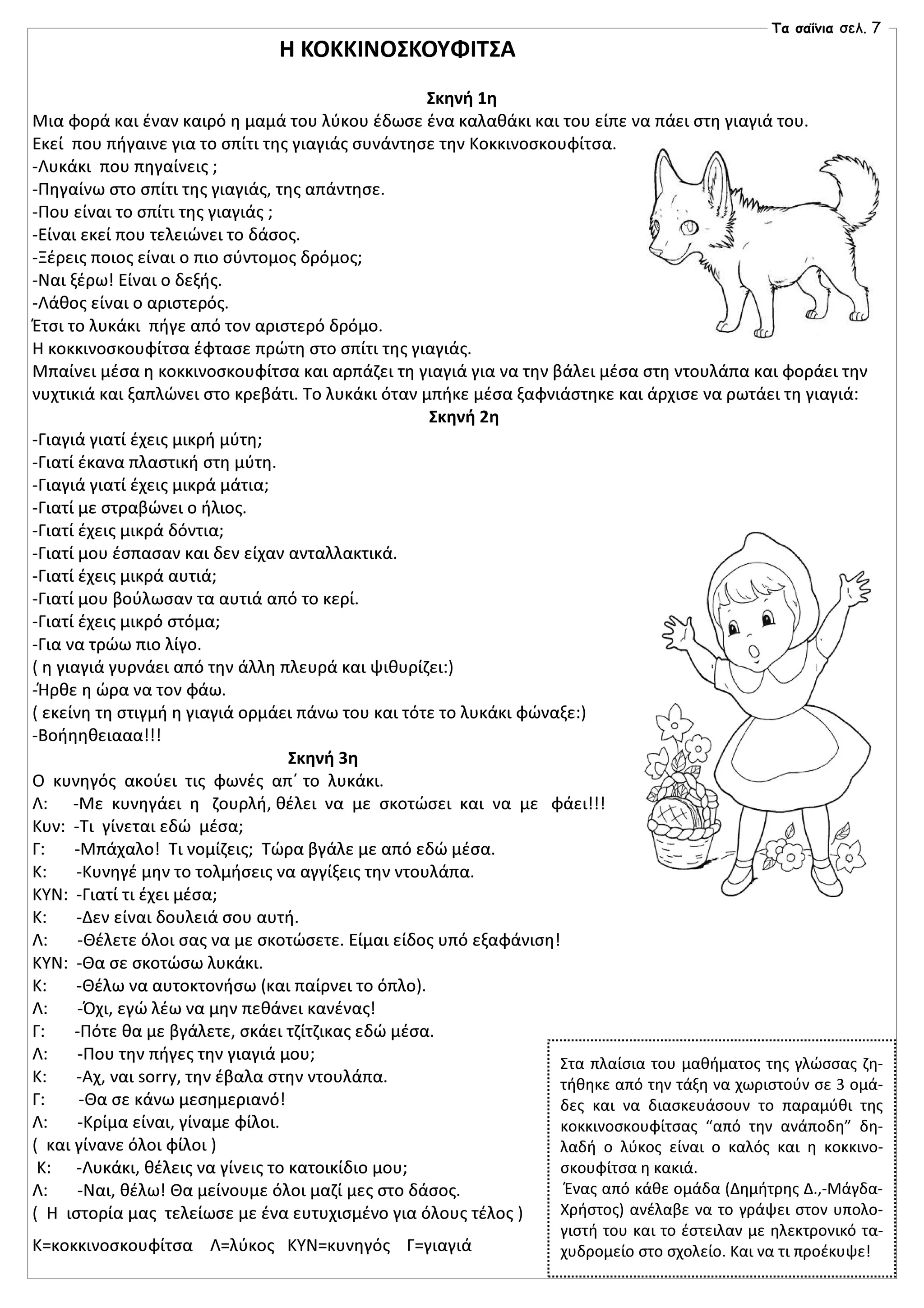 Η ΚΟΚΚΙΝΟΣΚΟΥΦΙΤΣΑ
Σκηνή 1η
Μια φορά και έναν καιρό η μαμά του λύκου έδωσε ένα καλαθάκι και του είπε να πάει στη γιαγιά του.
Εκεί που πήγαινε για το σπίτι της γιαγιάς συνάντησε την Κοκκινοσκουφίτσα.
-Λυκάκι που πηγαίνεις ;
-Πηγαίνω στο σπίτι της γιαγιάς, της απάντησε.
-Που είναι το σπίτι της γιαγιάς ;
-Είναι εκεί που τελειώνει το δάσος.
-Ξέρεις ποιος είναι ο πιο σύντομος δρόμος;
-Ναι ξέρω! Είναι ο δεξής.
-Λάθος είναι ο αριστερός.
Έτσι το λυκάκι πήγε από τον αριστερό δρόμο.
Η κοκκινοσκουφίτσα έφτασε πρώτη στο σπίτι της γιαγιάς.
Μπαίνει μέσα η κοκκινοσκουφίτσα και αρπάζει τη γιαγιά για να την βάλει μέσα στη ντουλάπα και φοράει την
νυχτικιά και ξαπλώνει στο κρεβάτι. Το λυκάκι όταν μπήκε μέσα ξαφνιάστηκε και άρχισε να ρωτάει τη γιαγιά:
Σκηνή 2η
-Γιαγιά γιατί έχεις μικρή μύτη;
-Γιατί έκανα πλαστική στη μύτη.
-Γιαγιά γιατί έχεις μικρά μάτια;
-Γιατί με στραβώνει ο ήλιος.
-Γιατί έχεις μικρά δόντια;
-Γιατί μου έσπασαν και δεν είχαν ανταλλακτικά.
-Γιατί έχεις μικρά αυτιά;
-Γιατί μου βούλωσαν τα αυτιά από το κερί.
-Γιατί έχεις μικρό στόμα;
-Για να τρώω πιο λίγο.
( η γιαγιά γυρνάει από την άλλη πλευρά και ψιθυρίζει:)
-Ήρθε η ώρα να τον φάω.
( εκείνη τη στιγμή η γιαγιά ορμάει πάνω του και τότε το λυκάκι φώναξε:)
-Βοήηηθειααα!!!
Σκηνή 3η
Ο κυνηγός ακούει τις φωνές απ΄ το λυκάκι.
Λ: -Με κυνηγάει η ζουρλή, θέλει να με σκοτώσει και να με φάει!!!
Κυν: -Τι γίνεται εδώ μέσα;
Γ: -Μπάχαλο! Τι νομίζεις; Τώρα βγάλε με από εδώ μέσα.
Κ: -Κυνηγέ μην το τολμήσεις να αγγίξεις την ντουλάπα.
ΚΥΝ: -Γιατί τι έχει μέσα;
Κ: -Δεν είναι δουλειά σου αυτή.
Λ: -Θέλετε όλοι σας να με σκοτώσετε. Είμαι είδος υπό εξαφάνιση!
ΚΥΝ: -Θα σε σκοτώσω λυκάκι.
Κ: -Θέλω να αυτοκτονήσω (και παίρνει το όπλο).
Λ: -Όχι, εγώ λέω να μην πεθάνει κανένας!
Γ: -Πότε θα με βγάλετε, σκάει τζίτζικας εδώ μέσα.
Λ: -Που την πήγες την γιαγιά μου;
Κ: -Αχ, ναι sorry, την έβαλα στην ντουλάπα.
Γ: -Θα σε κάνω μεσημεριανό!
Λ: -Κρίμα είναι, γίναμε φίλοι.
( και γίνανε όλοι φίλοι )
Κ: -Λυκάκι, θέλεις να γίνεις το κατοικίδιο μου;
Λ: -Ναι, θέλω! Θα μείνουμε όλοι μαζί μες στο δάσος.
( Η ιστορία μας τελείωσε με ένα ευτυχισμένο για όλους τέλος )
Κ=κοκκινοσκουφίτσα Λ=λύκος ΚΥΝ=κυνηγός Γ=γιαγιά
Στα πλαίσια του μαθήματος της γλώσσας ζη-
τήθηκε από την τάξη να χωριστούν σε 3 ομά-
δες και να διασκευάσουν το παραμύθι της
κοκκινοσκουφίτσας “από την ανάποδη” δη-
λαδή ο λύκος είναι ο καλός και η κοκκινο-
σκουφίτσα η κακιά.
Ένας από κάθε ομάδα (Δημήτρης Δ.,-Μάγδα-
Χρήστος) ανέλαβε να το γράψει στον υπολο-
γιστή του και το έστειλαν με ηλεκτρονικό τα-
χυδρομείο στο σχολείο. Και να τι προέκυψε!
Τα σαΐνια σελ. 7
 