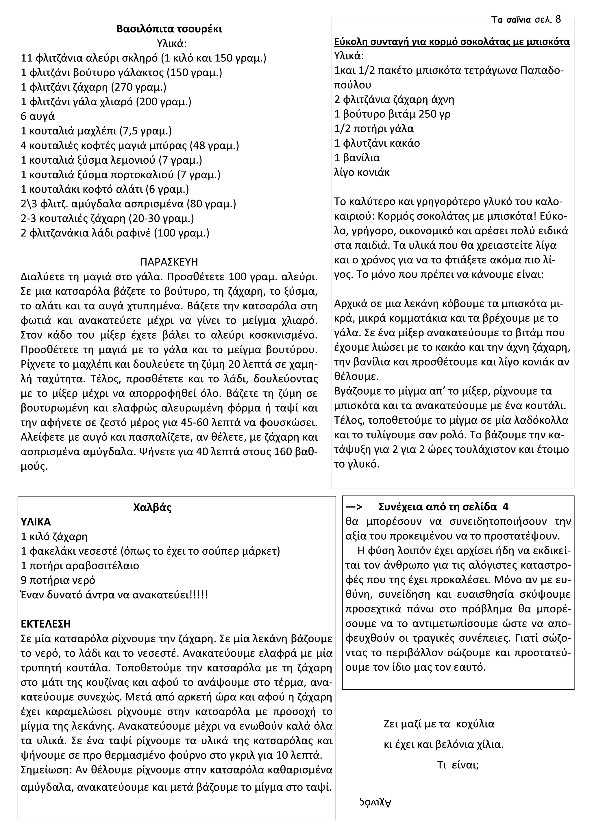 Βασιλόπιτα τσουρέκι
Υλικά:
11 φλιτζάνια αλεύρι σκληρό (1 κιλό και 150 γραμ.)
1 φλιτζάνι βούτυρο γάλακτος (150 γραμ.)
1 φλιτζάνι ζάχαρη (270 γραμ.)
1 φλιτζάνι γάλα χλιαρό (200 γραμ.)
6 αυγά
1 κουταλιά μαχλέπι (7,5 γραμ.)
4 κουταλιές κοφτές μαγιά μπύρας (48 γραμ.)
1 κουταλιά ξύσμα λεμονιού (7 γραμ.)
1 κουταλιά ξύσμα πορτοκαλιού (7 γραμ.)
1 κουταλάκι κοφτό αλάτι (6 γραμ.)
23 φλιτζ. αμύγδαλα ασπρισμένα (80 γραμ.)
2-3 κουταλιές ζάχαρη (20-30 γραμ.)
2 φλιτζανάκια λάδι ραφινέ (100 γραμ.)
ΠΑΡΑΣΚΕΥΗ
Διαλύετε τη μαγιά στο γάλα. Προσθέτετε 100 γραμ. αλεύρι.
Σε μια κατσαρόλα βάζετε το βούτυρο, τη ζάχαρη, το ξύσμα,
το αλάτι και τα αυγά χτυπημένα. Βάζετε την κατσαρόλα στη
φωτιά και ανακατεύετε μέχρι να γίνει το μείγμα χλιαρό.
Στον κάδο του μίξερ έχετε βάλει το αλεύρι κοσκινισμένο.
Προσθέτετε τη μαγιά με το γάλα και το μείγμα βουτύρου.
Ρίχνετε το μαχλέπι και δουλεύετε τη ζύμη 20 λεπτά σε χαμη-
λή ταχύτητα. Τέλος, προσθέτετε και το λάδι, δουλεύοντας
με το μίξερ μέχρι να απορροφηθεί όλο. Βάζετε τη ζύμη σε
βουτυρωμένη και ελαφρώς αλευρωμένη φόρμα ή ταψί και
την αφήνετε σε ζεστό μέρος για 45-60 λεπτά να φουσκώσει.
Αλείφετε με αυγό και πασπαλίζετε, αν θέλετε, με ζάχαρη και
ασπρισμένα αμύγδαλα. Ψήνετε για 40 λεπτά στους 160 βαθ-
μούς.
Εύκολη συνταγή για κορμό σοκολάτας με μπισκότα
Υλικά:
1και 1/2 πακέτο μπισκότα τετράγωνα Παπαδο-
πούλου
2 φλιτζάνια ζάχαρη άχνη
1 βούτυρο βιτάμ 250 γρ
1/2 ποτήρι γάλα
1 φλυτζάνι κακάο
1 βανίλια
λίγο κονιάκ
Το καλύτερο και γρηγορότερο γλυκό του καλο-
καιριού: Κορμός σοκολάτας με μπισκότα! Εύκο-
λο, γρήγορο, οικονομικό και αρέσει πολύ ειδικά
στα παιδιά. Τα υλικά που θα χρειαστείτε λίγα
και ο χρόνος για να το φτιάξετε ακόμα πιο λί-
γος. Το μόνο που πρέπει να κάνουμε είναι:
Αρχικά σε μια λεκάνη κόβουμε τα μπισκότα μι-
κρά, μικρά κομματάκια και τα βρέχουμε με το
γάλα. Σε ένα μίξερ ανακατεύουμε το βιτάμ που
έχουμε λιώσει με το κακάο και την άχνη ζάχαρη,
την βανίλια και προσθέτουμε και λίγο κονιάκ αν
θέλουμε.
Βγάζουμε το μίγμα απ’ το μίξερ, ρίχνουμε τα
μπισκότα και τα ανακατεύουμε με ένα κουτάλι.
Τέλος, τοποθετούμε το μίγμα σε μία λαδόκολλα
και το τυλίγουμε σαν ρολό. Το βάζουμε την κα-
τάψυξη για 2 για 2 ώρες τουλάχιστον και έτοιμο
το γλυκό.
Χαλβάς
ΥΛΙΚΑ
1 κιλό ζάχαρη
1 φακελάκι νεσεστέ (όπως το έχει το σούπερ μάρκετ)
1 ποτήρι αραβοσιτέλαιο
9 ποτήρια νερό
Έναν δυνατό άντρα να ανακατεύει!!!!!
ΕΚΤΕΛΕΣΗ
Σε μία κατσαρόλα ρίχνουμε την ζάχαρη. Σε μία λεκάνη βάζουμε
το νερό, το λάδι και το νεσεστέ. Ανακατεύουμε ελαφρά με μία
τρυπητή κουτάλα. Τοποθετούμε την κατσαρόλα με τη ζάχαρη
στο μάτι της κουζίνας και αφού το ανάψουμε στο τέρμα, ανα-
κατεύουμε συνεχώς. Μετά από αρκετή ώρα και αφού η ζάχαρη
έχει καραμελώσει ρίχνουμε στην κατσαρόλα με προσοχή το
μίγμα της λεκάνης. Ανακατεύουμε μέχρι να ενωθούν καλά όλα
τα υλικά. Σε ένα ταψί ρίχνουμε τα υλικά της κατσαρόλας και
ψήνουμε σε προ θερμασμένο φούρνο στο γκριλ για 10 λεπτά.
Σημείωση: Αν θέλουμε ρίχνουμε στην κατσαρόλα καθαρισμένα
αμύγδαλα, ανακατεύουμε και μετά βάζουμε το μίγμα στο ταψί.
—> Συνέχεια από τη σελίδα 4
θα μπορέσουν να συνειδητοποιήσουν την
αξία του προκειμένου να το προστατέψουν.
Η φύση λοιπόν έχει αρχίσει ήδη να εκδικεί-
ται τον άνθρωπο για τις αλόγιστες καταστρο-
φές που της έχει προκαλέσει. Μόνο αν με ευ-
θύνη, συνείδηση και ευαισθησία σκύψουμε
προσεχτικά πάνω στο πρόβλημα θα μπορέ-
σουμε να το αντιμετωπίσουμε ώστε να απο-
φευχθούν οι τραγικές συνέπειες. Γιατί σώζο-
ντας το περιβάλλον σώζουμε και προστατεύ-
ουμε τον ίδιο μας τον εαυτό.
Ζει μαζί με τα κοχύλια
κι έχει και βελόνια χίλια.
Τι είναι;
Αχινός
Τα σαΐνια σελ. 8
 