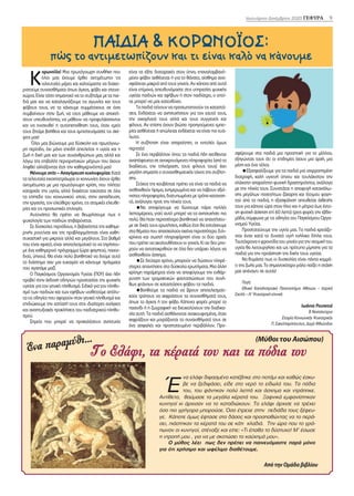 Κ
ορωνοϊός! Μια πρωτόγνωρη συνθήκη που
όλοι μας έχουμε έρθει αντιμέτωποι τις
τελευταίες μέρες και καλούμαστε να διαχει-
ριστούμε συναισθήματα όπως άγχος, φόβο και στενα-
χώρια. Είναι τόσο σημαντικό να το συζητάμε με τα παι-
διά μας και να καταλαγιάζουμε τις αγωνίες και τους
φόβους τους, να τα κάνουμε συμμέτοχους σε όσα
συμβαίνουν στην ζωή, να τους μάθουμε να αποκτή-
σουν υπευθυνότητα, να μάθουν να προφυλάσσονται
και να ενισχυθεί η αυτοπεποίθηση τους, όταν εμείς
τους ζητάμε βοήθεια και τους εμπιστευόμαστε τις σκέ-
ψεις μας!
Όλοι μας βιώνουμε μια δύσκολη και πρωτόγνω-
ρη περίοδο, όχι μόνο επειδή απειλείται η υγεία και η
ζωή η δική μας και των συνανθρώπων μας, αλλά και
λόγω της επιβολής περιοριστικών μέτρων που έχουν
ληφθεί αλλάζοντας έτσι την καθημερινότητά μας!
Μένουμε σπίτι – Απαγόρευση κυκλοφορίας: Κατά
τα τελευταία εικοσιτετράωρα οι κοινωνίες έχουν έρθει
αντιμέτωπες με μια πρωτόγνωρη κρίση, που πλήττει
καταρχάς την υγεία, αλλά διαχέεται ταχύτατα σε όλα
τα επίπεδα του κοινωνικού ιστού, στην εκπαίδευση,
την εργασία, τον ελεύθερο χρόνο, τις ατομικές ελευθε-
ρίες και τις προσωπικές επιλογές.
Αυτονόητο θα πρέπει να θεωρήσουμε πως η
ψυχολογία των παιδιών επιβαρύνεται.
Σε δύσκολες περιόδους, η βεβαιότητα της καθημε-
ρινής ρουτίνας και της προβλεψιμότητας είναι καθη-
συχαστική για μικρούς αλλά και μεγάλους. Στο βαθμό
που είναι εφικτό, είναι αποτελεσματικό το να τηρήσου-
με ένα καθημερινό πρόγραμμα (ώρα φαγητού, παιχνι-
διού, ύπνου). Θα είναι πολύ βοηθητικό να δούμε αυτό
το διάστημα σαν μια ευκαιρία να κάνουμε πράγματα
που αγαπάμε μαζί.
Ο Παγκόσμιος Οργανισμός Υγείας (ΠΟΥ) έχει ήδη
προβεί στην έκδοση οδηγιών προστασίας της ψυχικής
υγείας για τον γενικό πληθυσμό. Ειδικά για τον πληθυ-
σμό των παιδιών και των εφήβων υιοθετούμε απόλυ-
τα τις οδηγίες που αφορούν στον γενικό πληθυσμό και
επιδιώκουμε την εστίασή τους στις ιδιαίτερες ανάγκες
και αναπτυξιακές προκλήσεις του παιδιατρικού πληθυ-
σμού.
Σημεία που μπορεί να προκαλέσουν ανησυχία
είναι τα εξής: διαταραχές στον ύπνο, επαναλαμβανό-
μενοι φόβοι ασθένειας ή για το θάνατο, αίσθημα ανα-
σφάλειας μακριά από τους γονείς. Αν κάποια από αυτά
είναι επίμονα, απευθυνόμαστε στις υπηρεσίες ψυχικής
υγείας παιδιών και εφήβων ή στον παιδίατρο, ο οποί-
ος μπορεί να μας κατευθύνει.
Τα παιδιά τείνουν να προσωποποιούν τις καταστά-
σεις. Ενδέχεται να ανησυχήσουν για τον εαυτό τους,
την οικογένειά τους αλλά και τους συγγενείς και
φίλους. Αν επίσης έχουν βιώσει προηγούμενες εμπει-
ρίες ασθένειας ή απώλειας ενδέχεται να είναι πιο ευά-
λωτα.
Η συζήτηση είναι απαραίτητη, οι εντολές όμως
περιττές!
Σε ένα περιβάλλον όπου τα παιδιά ήδη εκτίθενται
αναπόφευκτα σε αντικρουόμενες πληροφορίες (από το
διαδίκτυο, την τηλεόραση, τους φίλους τους) έχει
μεγάλη σημασία ο συναισθηματικός τόνος της συζήτη-
σης.
Στόχος της κουβέντας πρέπει να είναι τα παιδιά να
αισθανθούν ήρεμα, ενημερωμένα και να λάβουν αξιό-
πιστες πληροφορίες, διατυπωμένες με τρόπο κατανοη-
τό, ανάλογες προς την ηλικία τους.
Να αποφύγουμε να δώσουμε πάρα πολλές
λεπτομέρειες, γιατί αυτό μπορεί να τα ανησυχήσει πιο
πολύ. Θα ήταν περισσότερο βοηθητικό να απαντήσου-
με σε δικές τους ερωτήσεις, καθώς έτσι θα εστιάσουμε
στα θέματα που απασχολούν εκείνα περισσότερο. Ειλι-
κρίνεια και σωστή πληροφόρηση είναι οι δύο αρχές
που πρέπει να ακολουθήσουν οι γονείς. Κι αν δεν μπο-
ρούν να ανταποκριθούν σε όλα δεν υπάρχει λόγος να
αισθανθούν άσχημα.
Σε δεύτερο χρόνο, μπορούν να δώσουν πληρέ-
στερες απαντήσεις στα δύσκολα ερωτήματα. Μια άλλη
κρίσιμη παράμετρος είναι να αποφύγουμε την ενθάρ-
ρυνση των τρομακτικών φαντασιώσεων που συνή-
θως φτάνουν σε καταστάσεις φόβου τα παιδιά.
Βοηθούμε τα παιδιά να βρουν αποτελεσματι-
κούς τρόπους να εκφράσουν τα συναισθήματά τους,
όπως το άγχος ή τον φόβο. Κάποιες φορές μπορεί το
παιχνίδι ή η ζωγραφική να διευκολύνουν την διαδικα-
σία αυτή. Τα παιδιά αισθάνονται ανακουφισμένα, όταν
εκφράζουν και μοιράζονται τα συναισθήματά τους σε
ένα ασφαλές και προστατευμένο περιβάλλον. Προ-
σφέρουμε στα παιδιά μια προοπτική για το μέλλον,
εξηγώντας τους ότι οι επιδημίες έχουν μια αρχή, μια
μέση και ένα τέλος.
Εξασφαλίζουμε για τα παιδιά μια ισορροπημένη
διατροφή, καλή υγιεινή ύπνου και τουλάχιστον την
ελάχιστη απαραίτητη φυσική δραστηριότητα, ανάλογα
με την ηλικία τους. Συνιστάται η αποφυγή κατανάλω-
σης μεγάλων ποσοτήτων ζάχαρης και έτοιμου φαγη-
τού από τα παιδιά, η εξασφάλιση απευθείας έκθεσής
τους για κάποια ώρα στον ήλιο και η μέτρια έως έντο-
νη φυσική άσκηση επί 60 λεπτά τρεις φορές την εβδο-
μάδα, σύμφωνα με τις οδηγίες του Παγκόσμιου Οργα-
νισμού Υγείας.
Προστατεύουμε την υγεία μας. Τα παιδιά χρειάζο-
νται έναν κατά το δυνατό υγιή ενήλικα δίπλα τους.
Ταυτόχρονα η φροντίδα του γονέα για την ατομική του
υγεία θα λειτουργήσει και ως πρότυπο μίμησης για τα
παιδιά για την προάσπιση της δικής τους υγείας.
Να θυμάστε πως οι δυσκολίες είναι πάντα κομμά-
τι της ζωής μας. Το σημαντικότερο ρόλο παίζει η στάση
μας απέναντι σε αυτές!
Πηγή:
Εθνικό Καποδιστριακό Πανεπιστήμιο Αθηνών – Ιατρική
Σχολή – Α’ Ψυχιατρική κλινική
Ιωάννα Ρουποτιά
Β Νοσηλεύτρια
Εταιρία Κοινωνικής Ψυχιατρικής
Π. Σακελλαρόπουλος, Δομή Φθιώτιδας
9
Ιανουάριος-Δεκέμβριος 2020 ΓΕΦΥΡΑ 9
ΠΑΙΔΙΑ & ΚΟΡΩΝΟΪΟΣ:
πώς το αντιμετωπίζουν και τι είναι καλό να κάνουμε
Έ
να ελάφι διψασμένο κατέβηκε στο ποτάμι και καθώς έσκυ-
βε να ξεδιψάσει, είδε στο νερό το είδωλό του. Τα πόδια
του, του φάνηκαν πολύ λεπτά και άσχημα και ντράπηκε.
Αντίθετα, θαύμασε τα μεγάλα κέρατά του. Ξαφνικά εμφανίστηκαν
κυνηγοί κι άρχισαν να το καταδιώκουν. Το ελάφι άρχισε να τρέχει
όσο πιο γρήγορα μπορούσε. Όσο έτρεχε στην πεδιάδα τους ξέφευ-
γε. Κάποτε όμως έφτασε στο δάσος και προσπαθώντας να το περά-
σει, πιάστηκαν τα κέρατά του σε κάτι κλαδιά. Την ώρα που το γρά-
πωναν οι κυνηγοί, στέναξε και είπε: «Τι έπαθα το δύστυχο! Μ’ έσωσε
η ντροπή μου , για να με σκοτώσει το καύχημά μου».
Ο μύθος λέει πως δεν πρέπει να παινευόμαστε παρά μόνο
για ότι χρήσιμο και ωφέλιμο διαθέτουμε.
Ένα παραμύθι…
Από την Ομάδα βιβλίου
(Μύθοι του Αισώπου)
Το Ελάφι, τα κέρατά του και τα πόδια του
 