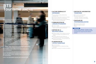 9
CULTURE GÉNÉRALE ET
EXPRESSION
Communication courante, professionnelle,
expression orale
Connaissance linguistique (vocabulaire et syntaxe)
Techniques de rédaction et méthodologie
Étude des thèmes présentés à l’examen (littérature,
vidéos, documents iconographiques)
COMMUNICATION EN
LANGUES ÉTRANGÈRES
Langue A : Anglais
Langue B : Espagnol (autres langues possibles sous
réserve d’étude du dossier par la direction)
GESTION DE LA
RELATION CLIENTS
Dimension spatiale : lieux et méthodes de vente de
prestations touristiques, l’accompagnement des
touristes
Dimension interpersonnelle : Situations de
communication, les mécanismes, les démarches
Dimension technologique : prise de conscience de
l’environnement touristique
ÉLABORATION DE
L’OFFRE TOURISTIQUE
Tourisme et territoire
Cadre organisationnel et juridique des activités
touristiques
Mercatique et conception de prestations touristiques
Depuis la rentrée 2012, les deux anciennes filières tourisme,
Animation et Gestion Touristiques Locales (AGTL) et Ventes et
Productions Touristiques (VPT) disparaissent au profit du BTS
Tourisme.
Ce programme a été conçu afin de répondre au mieux aux
évolutions du secteur d’activité, et aux problématiques actuelles
des entreprises touristiques.
Ainsi, la première année constitue un large tronc commun et la
deuxième année prévoit une spécialisation à deux niveaux :
l’étudiant peut choisir de s’orienter vers la dimension multimédia
ou tourismatique.
Il peut également au travers de ses expériences en entreprise,
choisir une orientation plus sectorielle (écotourisme, tourisme
d’affaires, balnéaire, social, le thermalisme...).
Le BTS Tourisme a pour objectif de former en 2 ans des profes-
sionnels de la relation avec les touristes individuels ou collectifs,
ainsi qu’avec les offreurs de prestations touristiques.
Polyvalent, le titulaire de ce BTS accueille les clients français
ou étrangers, analyse leurs besoins, les informe et les conseille
sur les caractéristiques des destinations et des prestations
offertes.
Il finalise les ventes, assure le suivi commercial et est en charge
de la promotion des produits touristiques.
Enfin il collecte, traite et diffuse l’information en lien avec le
secteur du tourisme.
Ce nouveau programme met l’accent sur la relation clients, le
service, mais également la connaissance de l’environnement
Web, des réseaux sociaux, véritables canaux de distribution et
de communication.
Le but : une employabilité maximale dès la sortie de l’école.
BTS
Tourisme (BAC +2)
GESTION DE L’INFORMATION
TOURISTIQUE
Tronc commun première année
Deuxième année au choix :
- Dominante “information et multimédias”
- Dominante “information et tourismatique”
PARCOURS DE
PROFESSIONNALISATION
Étude personnalisée encadrée
Atelier de professionnalisation
Stage
DÉBOUCHÉS
Agent de voyage / Billettiste / Forfaitiste / Chargé
d’accueil / Animateur loisirs / Chargé de promotion
du tourisme local / Agent d’accueil en office de
tourisme.
 