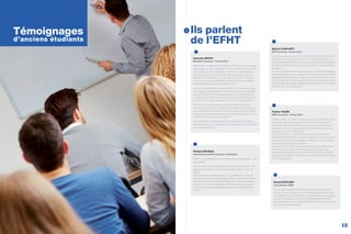 15
Ils parlent
de l’EFHT
Alexandra BRAVO
Bachelor Tourisme - Promo 2013
“Après deux années de BTS Ventes et Productions Touristiques
dispensées par des professeurs dont le professionnalisme m’a
valu l’obtention de mon diplôme, j’ai dans un premier temps
voulu intégrer le monde du travail. Après quelques mois de
recherches inabouties, je me suis aperçue qu’il me fallait au
moins une année supplémentaire d’études pour me donner
d’avantage d’opportunités professionnelles.
J’ai donc immédiatement pensé à l’EFHT, qui m’a accueillie les
bras ouverts. Je savais déjà en y retournant que mes attentes
seraient comblées et l’année passée dans cet établissement
n’a fait que me conforter dans mon idée. Les intervenants ont
su nous donner des cours attractifs et qui vont à l’essentiel !
Par ailleurs, le système alterné de la formation m’a permis
d’obtenir un stage dans un grand hôtel parisien dans lequel je
suis considérée comme un membre de l’équipe à part entière.
J’ai acquis savoir-faire, maturité et professionnalisme et l’on me
conﬁe des missions à responsabilités.
Grâce à l’EFHT, je développe mes compétences théoriques,
professionnelles et je construis mon réseau pour mes prochaines
recherches d’emploi”.
Maxime CONCARET
BTS Tourisme - Promo 2014
“Je suis actuellement en 1ère
année de BTS Tourisme à l’EFHT
Paris. Ce nouveau programme riche en connaissances, me
permet d’appréhender les nombreux métiers et les particularités
qu’offre le secteur du tourisme, dont j’ignorais jusqu’à présent
l’existence.
En plus de l’intérêt certain que je porte aux matières enseignées,
nous bénéﬁcions du savoir-faire pointu des intervenants et d’une
pédagogie de qualité avec un réel suivi de chacun d’entre nous.
A l’issue de mon BTS, je souhaite mettre les compétences que
j’ai acquises ainsi que ma passion pour la production touristique
au proﬁt d’un Tour Operateur”.
Pauline TAUZIN
MBA Tourisme - Promo 2014
“Après un Bac +2 validé, je me suis mise à la recherche d’une
poursuite d’études dans le tourisme. Mon choix s’est porté
vers le Bachelor de l’EFHT pour sa proximité avec le monde
professionnel et la reconnaissance par l’Etat des formations
proposées. Je ne le regrette pas !
C’est une école au cadre idéal pour étudier, qui bénéﬁcie
d’intervenants directement issus du secteur du tourisme et qui
dispense des formations professionnalisantes qui permettent
de construire son projet de carrière.
Actuellement en MBA, j’intègrerai le monde du travail l’année
prochaine, et je pense pouvoir dire aujourd’hui que mes
diplômes décrochés au sein de l’EFHT ainsi que les différents
stages que j’ai réalisés constituent un excellent tremplin vers la
vie professionnelle”.
Philippe MAUDIEU
Intervenant en BTS Tourisme et Bachelor
“Selon moi l’enseignement est la transmission d’une passion : celle
des voyages.
En 25 ans de Tour Operating, j’ai eu la chance de découvrir 129
pays et de pouvoir, par conséquent, en parler avec un “vécu de
terrain”.
Tranches de vie à l’étranger avec 1 an aux Etats-Unis, 2 ans en
Asie du Sud-Est, 2 ans responsable qualité en Egypte et la création
de la ﬁliale Nouvelles Frontières Portugal et sa direction générale
pendant 7 ans ont été des expériences riches et variées que j’ai
un immense plaisir à partager aujourd’hui avec les étudiants de
l’EFHT.”
Ronald BOUCHER
Coordinateur MBA
“La vocation du MBA de l’EFHT : former les dirigeants de
demain ! Pris en charge par des intervenants professionnels,
les étudiants sont sensibilisés aux problématiques auxquelles
ils devront faire face à l’avenir, en décisionnaires avertis et
responsables, dans un secteur globalisé dont les enjeux sont
de plus en plus complexes”.
Témoignages
d’anciens étudiants
 