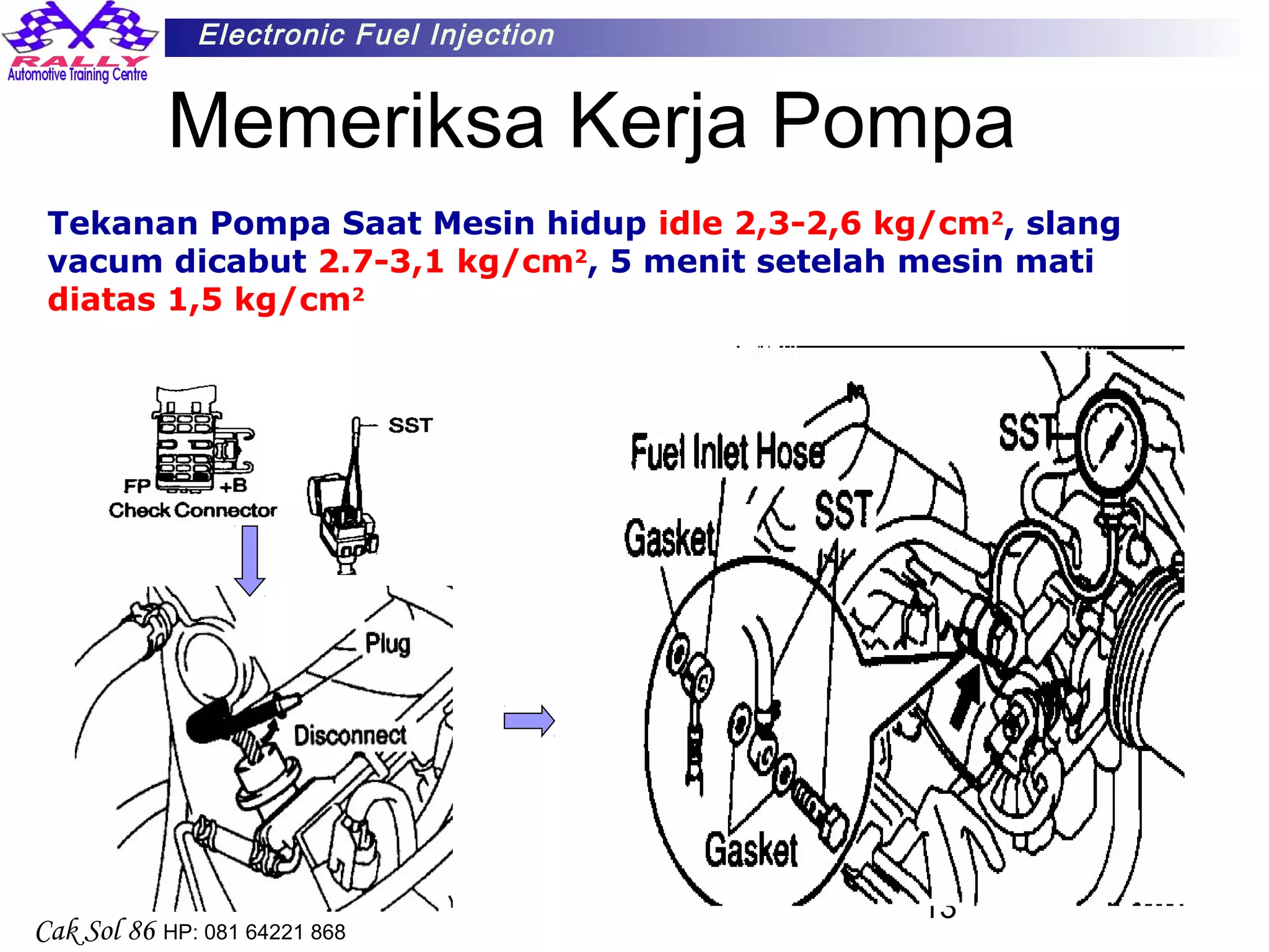 13
Electronic Fuel Injection
Cak Sol 86 HP: 081 64221 868
Memeriksa Kerja Pompa
Tekanan Pompa Saat Mesin hidup idle 2,3-2,6 kg/cm2
, slang
vacum dicabut 2.7-3,1 kg/cm2
, 5 menit setelah mesin mati
diatas 1,5 kg/cm2
 