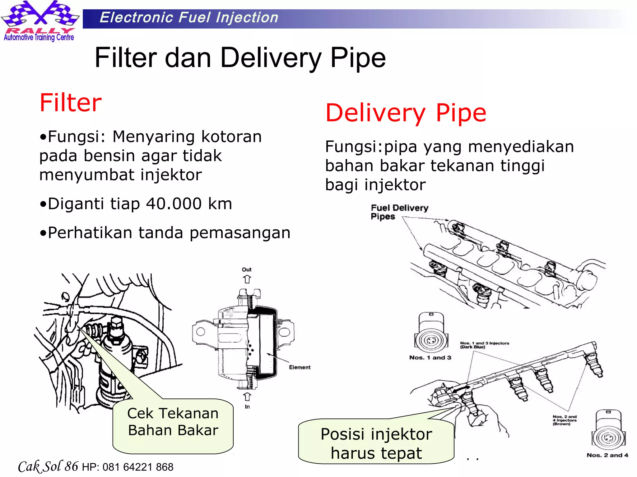 14
Electronic Fuel Injection
Cak Sol 86 HP: 081 64221 868
Filter dan Delivery Pipe
Filter
•Fungsi: Menyaring kotoran
pada bensin agar tidak
menyumbat injektor
•Diganti tiap 40.000 km
•Perhatikan tanda pemasangan
Cek Tekanan
Bahan Bakar Posisi injektor
harus tepat
Delivery Pipe
Fungsi:pipa yang menyediakan
bahan bakar tekanan tinggi
bagi injektor
 