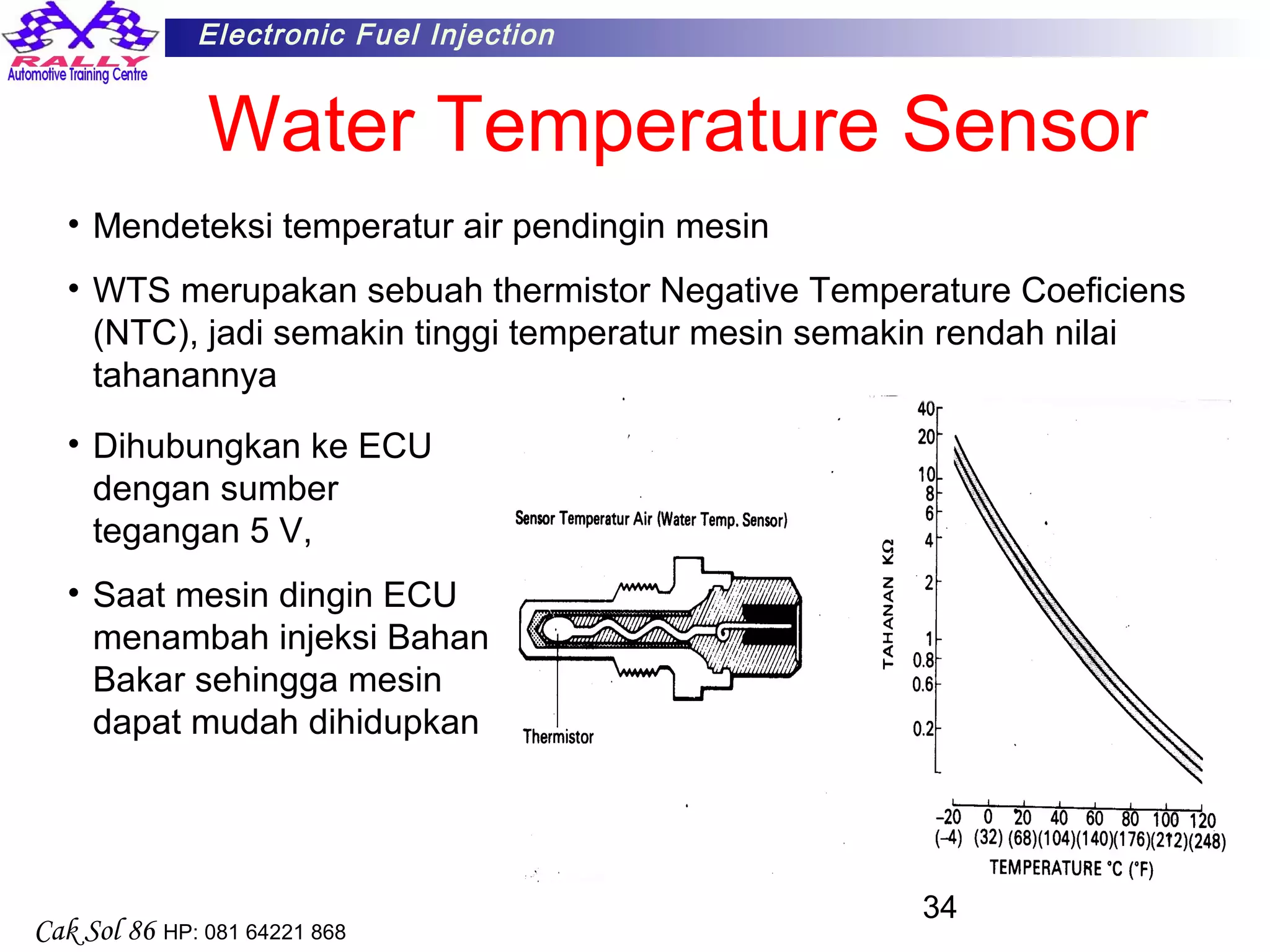 34
Electronic Fuel Injection
Cak Sol 86 HP: 081 64221 868
Water Temperature Sensor
• Mendeteksi temperatur air pendingin mesin
• WTS merupakan sebuah thermistor Negative Temperature Coeficiens
(NTC), jadi semakin tinggi temperatur mesin semakin rendah nilai
tahanannya
• Dihubungkan ke ECU
dengan sumber
tegangan 5 V,
• Saat mesin dingin ECU
menambah injeksi Bahan
Bakar sehingga mesin
dapat mudah dihidupkan
 